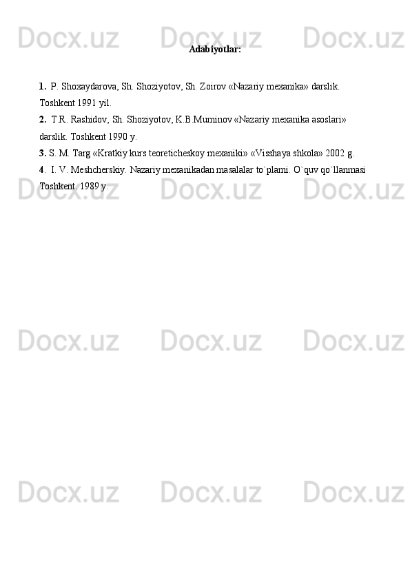 Adabiyotlar:
1.    P. Shoxaydarova, Sh. Shoziyotov, Sh. Zoirov «Nazariy mexanika» darslik. 
Toshkent 1991 yil.
2.   T.R. Rashidov, Sh. Shoziyotov, K.B.Muminov «Nazariy mexanika asoslari» 
darslik.  Toshkent 1990 y.
3.   S. M. Targ «Kratkiy kurs teoreticheskoy mexanik i » «Visshaya shkola» 2002 g. 
4 .  I. V. Meshcherskiy. Nazariy mexanikadan masalalar to`plami. O`quv qo`llanmasi 
Toshkent. 1989 y. 