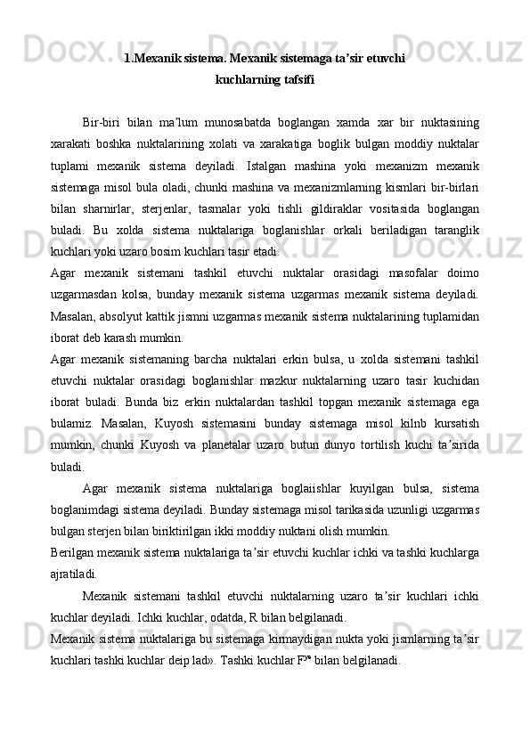 1.Mexanik sistema. Mexanik sistemaga ta sir etuvchiʼ
kuchlarning tafsifi
Bir-biri   bilan   ma lum   munosabatda   boglangan   xamda   xar   bir   nuktasining	
ʼ
xarakati   boshka   nuktalarining   xolati   va   xarakatiga   boglik   bulgan   moddiy   nuktalar
tuplami   mexanik   sistema   deyiladi.   Istalgan   mashina   yoki   mexanizm   mexanik
sistemaga  misol  bula oladi, chunki  mashina va mexanizmlarning kismlari  bir-birlari
bilan   sharnirlar,   sterjenlar,   tasmalar   yoki   tishli   gildiraklar   vositasida   boglangan
buladi.   Bu   xolda   sistema   nuktalariga   boglanishlar   orkali   beriladigan   taranglik
kuchlari yoki uzaro bosim kuchlari tasir etadi.
Agar   mexanik   sistemani   tashkil   etuvchi   nuktalar   orasidagi   masofalar   doimo
uzgarmasdan   kolsa,   bunday   mexanik   sistema   uzgarmas   mexanik   sistema   deyiladi.
Masalan, absolyut kattik jismni uzgarmas mexanik sistema nuktalarining tuplamidan
iborat deb karash mumkin.
Agar   mexanik   sistemaning   barcha   nuktalari   erkin   bulsa,   u   xolda   sistemani   tashkil
etuvchi   nuktalar   orasidagi   boglanishlar   mazkur   nuktalarning   uzaro   tasir   kuchidan
iborat   buladi.   Bunda   biz   erkin   nuktalardan   tashkil   topgan   mexanik   sistemaga   ega
bulamiz.   Masalan,   Kuyosh   sistemasini   bunday   sistemaga   misol   kilnb   kursatish
mumkin,   chunki   Kuyosh   va   planetalar   uzaro   butun   dunyo   tortilish   kuchi   ta sirida	
ʼ
buladi.
Agar   mexanik   sistema   nuktalariga   boglaiishlar   kuyilgan   bulsa,   sistema
boglanimdagi sistema deyiladi. Bunday sistemaga misol tarikasida uzunligi uzgarmas
bulgan sterjen bilan biriktirilgan ikki moddiy nuktani olish mumkin.
Berilgan mexanik sistema nuktalariga ta sir etuvchi kuchlar ichki va tashki kuchlarga	
ʼ
ajratiladi.
Mexanik   sistemani   tashkil   etuvchi   nuktalarning   uzaro   ta sir   kuchlari   ichki	
ʼ
kuchlar deyiladi. Ichki kuchlar, odatda, R bilan belgilanadi.
Mexanik sistema nuktalariga bu sistemaga kirmaydigan nukta yoki jismlarning ta sir	
ʼ
kuchlari tashki kuchlar deip lad». Tashki kuchlar F ye
 bilan belgilanadi. 