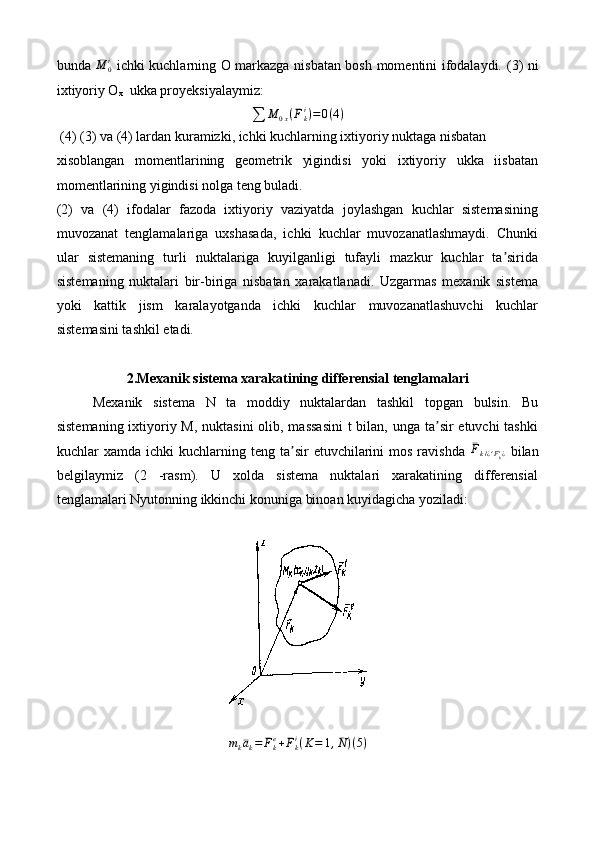 bunda   ¯
M
0i
  ichki kuchlarning O markazga nisbatan bosh momentini ifodalaydi.   (3) ni
ixtiyoriy O
x   ukka proyeksiyalaymiz:∑	M	0x(¯Fki)=0(4)
 (4) (3) va (4) lardan kuramizki, ichki kuchlarning ixtiyoriy nuktaga nisbatan
xisoblangan   momentlarining   geometrik   yigindisi   yoki   ixtiyoriy   ukka   iisbatan
momentlarining yigindisi nolga teng buladi.
(2)   va   (4)   ifodalar   fazoda   ixtiyoriy   vaziyatda   joylashgan   kuchlar   sistemasining
muvozanat   tenglamalariga   uxshasada,   ichki   kuchlar   muvozanatlashmaydi.   Chunki
ular   sistemaning   turli   nuktalariga   kuyilganligi   tufayli   mazkur   kuchlar   ta sirida	
ʼ
sistemaning   nuktalari   bir-biriga   nisbatan   xarakatlanadi.   Uzgarmas   mexanik   sistema
yoki   kattik   jism   karalayotganda   ichki   kuchlar   muvozanatlashuvchi   kuchlar
sistemasini tashkil etadi.
2.Mexanik sistema xarakatining differensial tenglamalari
Mexanik   sistema   N   ta   moddiy   nuktalardan   tashkil   topgan   bulsin.   Bu
sistemaning ixtiyoriy M, nuktasini  olib, massasini  t  bilan, unga ta sir etuvchi  tashki	
ʼ
kuchlar   xamda  ichki   kuchlarning  teng  ta sir  etuvchilarini  mos  ravishda  	
ʼ	¯Fk/¿e¯Fki¿   bilan
belgilaymiz   (2   -rasm).   U   xolda   sistema   nuktalari   xarakatining   differensial
tenglamalari Nyutonning ikkinchi konuniga binoan kuyidagicha yoziladi:
m
k ¯a
k = ¯
F
ke
+ ¯
F
ki
( K = 1 , ¯
N ) ( 5 ) 