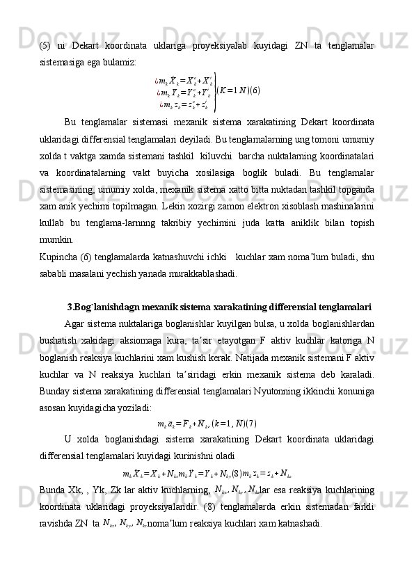 (5)   ni   Dekart   koordinata   uklariga   proyeksiyalab   kuyidagi   ZN   ta   tenglamalar
sistemasiga ega bulamiz:
¿ m
k ¨
X
k = X
ke
+ X
ki
¿ m
k ¨
Y
k = Y
ke
+ Y
ki
¿ m
k ¨z
k = z
ke
+ z
ki} ( K = 1 ¯
N ) ( 6 )
Bu   tenglamalar   sistemasi   mexanik   sistema   xarakatining   Dekart   koordinata
uklaridagi differensial tenglamalari deyiladi. Bu tenglamalarning ung tomoni umumiy
xolda t vaktga xamda sistemani tashkil   kiluvchi   barcha nuktalarning koordinatalari
va   koordinatalarning   vakt   buyicha   xosilasiga   boglik   buladi.   Bu   tenglamalar
sistemasining, umumiy xolda, mexanik sistema xatto bitta nuktadan tashkil topganda
xam anik yechimi topilmagan. Lekin xozirgi zamon elektron xisoblash mashinalarini
kullab   bu   tenglama-larnnng   takribiy   yechimini   juda   katta   aniklik   bilan   topish
mumkin.
Kupincha (6) tenglamalarda katnashuvchi ichki     kuchlar xam noma lum buladi, shu	
ʼ
sababli masalani yechish yanada murakkablashadi.
3.Bog`lanishdagn mexanik sistema xarakatining differensial tenglamalari
Agar sistema nuktalariga boglanishlar kuyilgan bulsa, u xolda boglanishlardan
bushatish   xakidagi   aksiomaga   kura,   ta sir   etayotgan   F   aktiv   kuchlar   katoriga   N	
ʼ
boglanish reaksiya kuchlarini xam kushish kerak. Natijada mexanik sistemani F aktiv
kuchlar   va   N   reaksiya   kuchlari   ta siridagi   erkin   mexanik   sistema   deb   karaladi.	
ʼ
Bunday sistema xarakatining differensial tenglamalari Nyutonning ikkinchi konuniga
asosan kuyidagicha yoziladi:
m
k ¯a
k = ¯
F
k + ¯
N
k , ( k = 1 , ¯
N ) ( 7 )
U   xolda   boglanishdagi   sistema   xarakatining   Dekart   koordinata   uklaridagi
differensial tenglamalari kuyidagi kurinishni oladi
m
k ¨
X
k = X
k + N
kx
mk¨Yk=Yk+Nky(8) m
k ¨z
k = z
k + N
kz
Bunda   Xk,   ,   Yk,   Zk   lar   aktiv   kuchlarning,  	
N	kx,Nky,Nkz lar   esa   reaksiya   kuchlarining
koordinata   uklaridagi   proyeksiyalaridir.   (8)   tenglamalarda   erkin   sistemadan   farkli
ravishda ZN  ta 	
N	kx,Nky,Nkz noma lum reaksiya kuchlari xam katnashadi.	ʼ 