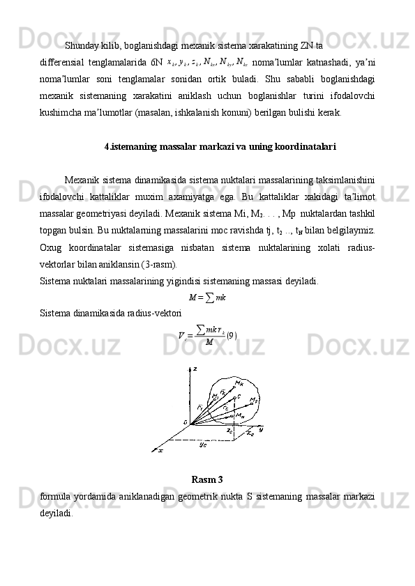 Shunday kilib, boglanishdagi mexanik sistema xarakatining ZN ta
differensial   tenglamalarida   6N   x
k , y
k , z
k , N
kx , N
ky , N
kz   noma lumlar   katnashadi,   ya niʼ ʼ
noma lumlar   soni   tenglamalar   sonidan   ortik   buladi.   Shu   sababli   boglanishdagi	
ʼ
mexanik   sistemaning   xarakatini   aniklash   uchun   boglanishlar   turini   ifodalovchi
kushimcha ma lumotlar (masalan, ishkalanish konuni) berilgan bulishi kerak.	
ʼ
4.istemaning massalar markazi va uning koordinatalari
Mexanik sistema dinamikasida sistema nuktalari massalarining taksimlanishini
ifodalovchi   kattaliklar   muxim   axamiyatga   ega.   Bu   kattaliklar   xakidagi   ta limot	
ʼ
massalar geometriyasi deyiladi. Mexanik sistema Mi, M
2 . . . , Mp  nuktalardan tashkil
topgan bulsin. Bu nuktalarning massalarini moc ravishda tj, t
2  .., t
N  bilan belgilaymiz.
Oxug   koordinatalar   sistemasiga   nisbatan   sistema   nuktalarining   xolati   radius-
vektorlar bilan aniklansin (3-rasm).
Sistema nuktalari massalarining yigindisi sistemaning massasi deyiladi.
M =
∑ mk
Sistema dinamikasida radius-vektori	
¯Vc=	∑	mk	¯rk	
M	(9)
Rasm 3
formula   yordamida   aniklanadigan   geometrik   nukta   S   sistemaning   massalar   markazi
deyiladi. 
