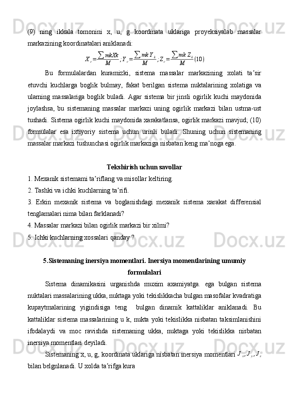 (9)   ning   ikkala   tomonini   x,   u,   g   koordinata   uklariga   proyeksiyalab   massalar
markazining koordinatalari aniklanadi:Xc=	∑	mkXk
M	;Yc=	∑	mk	Yk	
M	;Zc=	∑	mk	Zk	
M	(10	)
Bu   formulalardan   kuramizki,   sistema   massalar   markazining   xolati   ta sir	
ʼ
etuvchi   kuchlarga   boglik   bulmay,   fakat   berilgan   sistema   nuktalarining   xolatiga   va
ularning   massalariga   boglik   buladi.  Agar   sistema   bir   jinsli   ogirlik   kuchi   maydonida
joylashsa,   bu   sistemaning   massalar   markazi   uning   ogirlik   markazi   bilan   ustma-ust
tushadi. Sistema ogirlik kuchi maydonida xarakatlansa, ogirlik markazi mavjud; (10)
formulalar   esa   ixtiyoriy   sistema   uchun   urinli   buladi.   Shuning   uchun   sistemaning
massalar markazi tushunchasi ogirlik markaziga nisbatan keng ma noga ega.	
ʼ
Tekshirish uchun savollar
1. Mexanik sistemami ta riflang va misollar keltiring.	
ʼ
2. Tashki va ichki kuchlarning ta rifi.	
ʼ
3.   Erkin   mexanik   sistema   va   boglanishdagi   mexanik   sistema   xarakat   differensial
tenglamalari nima bilan farklanadi?
4. Massalar markazi bilan ogirlik markazi bir xilmi?
5. Ichki kuchlarning xossalari  qanday ?
5.Sistemaning inersiya momentlari. Inersiya momentlarining umumiy
formulalari
Sistema   dinamikasini   urganishda   muxim   axamiyatga.   ega   bulgan   sistema
nuktalari massalarining ukka, nuktaga yoki tekislikkacha bulgan masofalar kvadratiga
kupaytmalarining   yigindisiga   teng     bulgan   dinamik   kattaliklar   aniklanadi.   Bu
kattaliklar  sistema   massalarining  u  k,  nukta  yoki  tekislikka   nisbatan  taksimlanishini
ifodalaydi   va   moc   ravishda   sistemaning   ukka,   nuktaga   yoki   tekislikka   nisbatan
inersiya momentlari deyiladi.
Sistemaning x, u, g, koordinata uklariga nisbatan inersiya momentlari 	
Jx,Jy,Jz
bilan belgnlanadi. U xolda ta rifga kura	
ʼ 