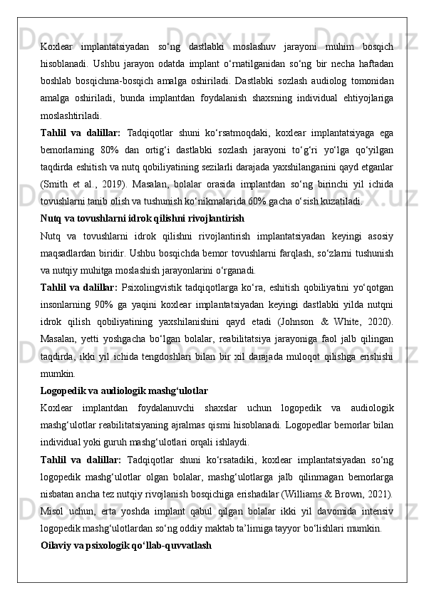 Koxlear   implantatsiyadan   so‘ng   dastlabki   moslashuv   jarayoni   muhim   bosqich
hisoblanadi.   Ushbu   jarayon   odatda   implant   o‘rnatilganidan   so‘ng   bir   necha   haftadan
boshlab   bosqichma-bosqich   amalga   oshiriladi.   Dastlabki   sozlash   audiolog   tomonidan
amalga   oshiriladi,   bunda   implantdan   foydalanish   shaxsning   individual   ehtiyojlariga
moslashtiriladi.
Tahlil   va   dalillar:   Tadqiqotlar   shuni   ko‘rsatmoqdaki,   koxlear   implantatsiyaga   ega
bemorlarning   80%   dan   ortig‘i   dastlabki   sozlash   jarayoni   to‘g‘ri   yo‘lga   qo‘yilgan
taqdirda eshitish va nutq qobiliyatining sezilarli darajada yaxshilanganini qayd etganlar
(Smith   et   al.,   2019).   Masalan,   bolalar   orasida   implantdan   so‘ng   birinchi   yil   ichida
tovushlarni tanib olish va tushunish ko‘nikmalarida 60% gacha o‘sish kuzatiladi.
Nutq va tovushlarni idrok qilishni rivojlantirish
Nutq   va   tovushlarni   idrok   qilishni   rivojlantirish   implantatsiyadan   keyingi   asosiy
maqsadlardan biridir. Ushbu bosqichda bemor tovushlarni farqlash, so‘zlarni tushunish
va nutqiy muhitga moslashish jarayonlarini o‘rganadi.
Tahlil   va   dalillar:   Psixolingvistik   tadqiqotlarga   ko‘ra,   eshitish   qobiliyatini   yo‘qotgan
insonlarning   90%   ga   yaqini   koxlear   implantatsiyadan   keyingi   dastlabki   yilda   nutqni
idrok   qilish   qobiliyatining   yaxshilanishini   qayd   etadi   (Johnson   &   White,   2020).
Masalan,   yetti   yoshgacha   bo‘lgan   bolalar,   reabilitatsiya   jarayoniga   faol   jalb   qilingan
taqdirda,   ikki   yil   ichida   tengdoshlari   bilan   bir   xil   darajada   muloqot   qilishga   erishishi
mumkin.
Logopedik va audiologik mashg‘ulotlar
Koxlear   implantdan   foydalanuvchi   shaxslar   uchun   logopedik   va   audiologik
mashg‘ulotlar reabilitatsiyaning ajralmas qismi hisoblanadi. Logopedlar bemorlar bilan
individual yoki guruh mashg‘ulotlari orqali ishlaydi.
Tahlil   va   dalillar:   Tadqiqotlar   shuni   ko‘rsatadiki,   koxlear   implantatsiyadan   so‘ng
logopedik   mashg‘ulotlar   olgan   bolalar,   mashg‘ulotlarga   jalb   qilinmagan   bemorlarga
nisbatan ancha tez nutqiy rivojlanish bosqichiga erishadilar (Williams & Brown, 2021).
Misol   uchun,   erta   yoshda   implant   qabul   qilgan   bolalar   ikki   yil   davomida   intensiv
logopedik mashg‘ulotlardan so‘ng oddiy maktab ta’limiga tayyor bo‘lishlari mumkin.
Oilaviy va psixologik qo‘llab-quvvatlash 