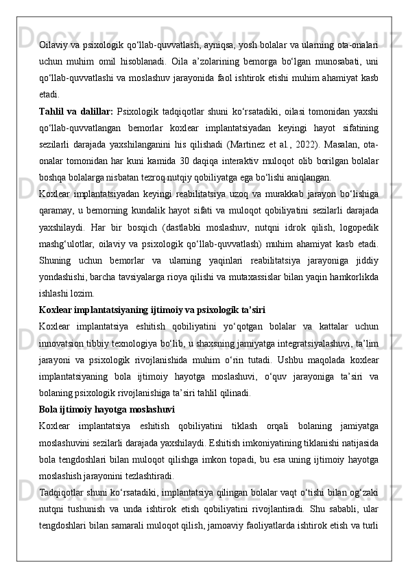 Oilaviy va psixologik qo‘llab-quvvatlash, ayniqsa, yosh bolalar va ularning ota-onalari
uchun   muhim   omil   hisoblanadi.   Oila   a’zolarining   bemorga   bo‘lgan   munosabati,   uni
qo‘llab-quvvatlashi  va moslashuv jarayonida faol  ishtirok etishi  muhim  ahamiyat  kasb
etadi.
Tahlil   va   dalillar:   Psixologik   tadqiqotlar   shuni   ko‘rsatadiki,   oilasi   tomonidan   yaxshi
qo‘llab-quvvatlangan   bemorlar   koxlear   implantatsiyadan   keyingi   hayot   sifatining
sezilarli   darajada   yaxshilanganini   his   qilishadi   (Martinez   et   al.,   2022).   Masalan,   ota-
onalar   tomonidan   har   kuni   kamida   30   daqiqa   interaktiv   muloqot   olib   borilgan   bolalar
boshqa bolalarga nisbatan tezroq nutqiy qobiliyatga ega bo‘lishi aniqlangan.
Koxlear   implantatsiyadan   keyingi   reabilitatsiya   uzoq   va   murakkab   jarayon   bo‘lishiga
qaramay,   u   bemorning   kundalik   hayot   sifati   va   muloqot   qobiliyatini   sezilarli   darajada
yaxshilaydi.   Har   bir   bosqich   (dastlabki   moslashuv,   nutqni   idrok   qilish,   logopedik
mashg‘ulotlar,   oilaviy   va   psixologik   qo‘llab-quvvatlash)   muhim   ahamiyat   kasb   etadi.
Shuning   uchun   bemorlar   va   ularning   yaqinlari   reabilitatsiya   jarayoniga   jiddiy
yondashishi, barcha tavsiyalarga rioya qilishi va mutaxassislar bilan yaqin hamkorlikda
ishlashi lozim.
Koxlear implantatsiyaning ijtimoiy va psixologik ta’siri
Koxlear   implantatsiya   eshitish   qobiliyatini   yo‘qotgan   bolalar   va   kattalar   uchun
innovatsion tibbiy texnologiya bo‘lib, u shaxsning jamiyatga integratsiyalashuvi, ta’lim
jarayoni   va   psixologik   rivojlanishida   muhim   o‘rin   tutadi.   Ushbu   maqolada   koxlear
implantatsiyaning   bola   ijtimoiy   hayotga   moslashuvi,   o‘quv   jarayoniga   ta’siri   va
bolaning psixologik rivojlanishiga ta’siri tahlil qilinadi.
Bola ijtimoiy hayotga moslashuvi
Koxlear   implantatsiya   eshitish   qobiliyatini   tiklash   orqali   bolaning   jamiyatga
moslashuvini sezilarli darajada yaxshilaydi. Eshitish imkoniyatining tiklanishi natijasida
bola   tengdoshlari   bilan   muloqot   qilishga   imkon   topadi,   bu   esa   uning   ijtimoiy   hayotga
moslashish jarayonini tezlashtiradi.
Tadqiqotlar shuni ko‘rsatadiki, implantatsiya qilingan bolalar vaqt o‘tishi bilan og‘zaki
nutqni   tushunish   va   unda   ishtirok   etish   qobiliyatini   rivojlantiradi.   Shu   sababli,   ular
tengdoshlari bilan samarali muloqot qilish, jamoaviy faoliyatlarda ishtirok etish va turli 