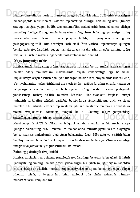 ijtimoiy vaziyatlarga moslashish imkoniga ega bo‘ladi. Masalan, 2020-yilda o‘tkazilgan
bir   tadqiqotda   keltirilishicha,   koxlear   implantatsiya   qilingan   bolalarning   85%   ijtimoiy
muloqot   darajasi   yuqori   bo‘lib,   ular   umumta’lim   maktablarida   bemalol   ta’lim   olishga
muvaffaq   bo‘lgan.Biroq,   implantatsiyadan   so‘ng   ham   bolaning   jamiyatga   to‘liq
moslashishi   uzoq   davom   etuvchi   jarayon   bo‘lib,   bu   jarayonda   oilaning   va
pedagoglarning   ro’li   katta   ahamiyat   kasb   etadi.   Erta   yoshda   implantatsiya   qilingan
bolalar   nutq   rivojlanishida   yuqori   natijalarga   erishsa-da,   eshitish   qobiliyatining   to‘liq
rivojlanishi uchun maxsus logopedik mashg‘ulotlar zarur bo‘ladi.
O‘quv jarayoniga ta’siri
Koxlear   implantatsiyaning  ta’lim   jarayoniga  ta’siri  katta  bo‘lib,  implantatsiya  qilingan
bolalar   oddiy   umumta’lim   maktablarida   o‘qish   imkoniyatiga   ega   bo‘ladilar.
Implantatsiya orqali eshitish qobiliyati tiklangan bolalar dars jarayonlarida ishtirok etib,
o‘qituvchilarning   tushuntirishlarini   aniq   eshitishlari   natijasida   bilim   olishda   yaxshiroq
natijalarga   erishadilar.Biroq,   implantatsiyadan   so‘ng   bolalar   maxsus   pedagogik
yondashuvga   muhtoj   bo‘lishi   mumkin.   Masalan,   ular   ovozlarni   farqlash,   nutqni
tushunish   va   talaffuz   qilishda   dastlabki   bosqichlarda   qiyinchiliklarga   duch   kelishlari
mumkin. Shu sababli, koxlear implantatsiya qilingan bolalar uchun maxsus eshitish va
nutqni   rivojlantirish   dasturlari   mavjud   bo‘lib,   ularning   o‘quv   jarayonidagi
muvaffaqiyatlarini oshirishga xizmat qiladi.
Misol tariqasida, AQShda o‘tkazilgan tadqiqot natijalari shuni ko‘rsatdiki, implantatsiya
qilingan   bolalarning   70%   umumta’lim   maktablarida   muvaffaqiyatli   ta’lim   olayotgan
bo‘lsa,   maxsus   maktablarda   o‘qiyotgan   bolalarning   faqat   30%   nutq   va   eshitish   bilan
bog‘liq muammolarga duch kelmoqda. Bu esa koxlear implantatsiya ta’lim jarayonidagi
integratsiya jarayonini yengillashtirishini ko‘rsatadi.
Bolaning psixologik rivojlanishi
Koxlear implantatsiya bolaning psixologik rivojlanishiga bevosita ta’sir qiladi. Eshitish
qobiliyatining   yo‘qligi   bolada   o‘zini   yakkalangan   his   qilishiga,   ijtimoiy   muloqotdan
chetlashishiga olib kelishi mumkin. Implantatsiyadan so‘ng esa bolaning o‘ziga bo‘lgan
ishonchi   ortadi,   u   tengdoshlari   bilan   muloqot   qila   olishi   natijasida   ijtimoiy
munosabatlarini rivojlantiradi. 