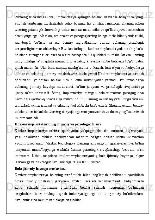 Psixologlar   ta’kidlashicha,   implantatsiya   qilingan   bolalar   dastlabki   bosqichda   yangi
eshitish   tajribasiga   moslashishda   ruhiy   bosimni   his   qilishlari   mumkin.   Shuning   uchun
ularning psixologik farovonligi uchun maxsus maslahatlar va qo‘llab-quvvatlash muhim
ahamiyatga ega. Masalan, ota-onalar va pedagoglarning bolaga mehr bilan yondashishi,
sabr-toqatli   bo‘lishi   va   uni   doimiy   rag‘batlantirib   borishi   bolaning   psixologik
barqarorligini   mustahkamlaydi.Bundan   tashqari,   koxlear   implantatsiyadan   so‘ng   ba’zi
bolalar o‘z tengdoshlari orasida o‘zini boshqacha his qilishlari mumkin. Bu esa ularning
ruhiy holatiga ta’sir qilishi mumkinligi sababli, jamiyatda ushbu bolalarni to‘g‘ri qabul
qilish muhimdir. Ular bilan maxsus mashg‘ulotlar o‘tkazish, turli o‘yin va faoliyatlarga
jalb   etish   bolaning   ijtimoiy   moslashuvini   kuchaytiradi.Koxlear   implantatsiya   eshitish
qobiliyatini   yo‘qotgan   bolalar   uchun   katta   imkoniyatlar   yaratadi.   Bu   texnologiya
bolaning   ijtimoiy   hayotga   moslashuvi,   ta’lim   jarayoni   va   psixologik   rivojlanishiga
ijobiy   ta’sir   ko‘rsatadi.   Biroq,   implantatsiya   qilingan   bolalar   maxsus   pedagogik   va
psixologik qo‘llab-quvvatlashga muhtoj bo‘lib, ularning muvaffaqiyatli integratsiyasini
ta’minlash uchun jamiyat va oilaning faol ishtiroki talab etiladi. Shuning uchun, bunday
bolalar bilan ishlashda ularning ehtiyojlariga mos yondashish va doimiy rag‘batlantirish
muhim sanaladi.
Koxlear implantatsiyaning ijtimoiy va psixologik ta’siri
Koxlear   implantatsiya   eshitish   qobiliyatini   yo’qotgan   shaxslar,   xususan,   tug’ma   yoki
yosh   bolalikdan   eshitish   qobiliyatidan   mahrum   bo’lgan   bolalar   uchun   innovatsion
yechim hisoblanadi. Mazkur texnologiya ularning jamiyatga integratsiyalashuvi, ta’lim
jarayonida   muvaffaqiyatga   erishishi   hamda   psixologik   rivojlanishiga   bevosita   ta’sir
ko’rsatadi.   Ushbu   maqolada   koxlear   implantatsiyaning   bola   ijtimoiy   hayotiga,   o’quv
jarayoniga va psixologik rivojlanishiga ta’siri tahlil qilinadi.
Bola ijtimoiy hayotga moslashuvi
Koxlear   implantatsiya   bolaning   atrof-muhit   bilan   bog’lanish   qobiliyatini   yaxshilash
orqali   ijtimoiy   moslashuv   jarayonini   sezilarli   darajada   yengillashtiradi.   Tadqiqotlarga
ko’ra,   eshitish   moslamasi   o’rnatilgan   bolalar   eshitish   nogironligi   bo’lmagan
tengdoshlari   bilan   muloqot   qilish   imkoniyatiga   ega   bo’lib,   ijtimoiy   ko’nikmalarni
rivojlantirishda muhim natijalarga erishadilar. 