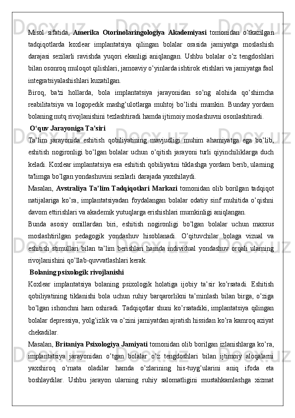 Misol   sifatida,   Amerika   Otorinolaringologiya   Akademiyasi   tomonidan   o’tkazilgan
tadqiqotlarda   koxlear   implantatsiya   qilingan   bolalar   orasida   jamiyatga   moslashish
darajasi   sezilarli   ravishda   yuqori   ekanligi   aniqlangan.   Ushbu   bolalar   o’z   tengdoshlari
bilan osonroq muloqot qilishlari, jamoaviy o’yinlarda ishtirok etishlari va jamiyatga faol
integratsiyalashishlari kuzatilgan.
Biroq,   ba'zi   hollarda,   bola   implantatsiya   jarayonidan   so’ng   alohida   qo’shimcha
reabilitatsiya   va   logopedik   mashg’ulotlarga   muhtoj   bo’lishi   mumkin.   Bunday   yordam
bolaning nutq rivojlanishini tezlashtiradi hamda ijtimoiy moslashuvni osonlashtiradi.
 O‘quv Jarayoniga Ta’siri
Ta’lim   jarayonida   eshitish   qobiliyatining   mavjudligi   muhim   ahamiyatga   ega   bo’lib,
eshitish   nogironligi   bo’lgan   bolalar   uchun   o’qitish   jarayoni   turli   qiyinchiliklarga   duch
keladi. Koxlear implantatsiya esa eshitish qobiliyatini tiklashga yordam berib, ularning
ta'limga bo’lgan yondashuvini sezilarli darajada yaxshilaydi.
Masalan,   Avstraliya  Ta’lim   Tadqiqotlari   Markazi   tomonidan   olib  borilgan   tadqiqot
natijalariga   ko’ra,   implantatsiyadan   foydalangan   bolalar   odatiy   sinf   muhitida   o’qishni
davom ettirishlari va akademik yutuqlarga erishishlari mumkinligi aniqlangan.
Bunda   asosiy   omillardan   biri,   eshitish   nogironligi   bo’lgan   bolalar   uchun   maxsus
moslashtirilgan   pedagogik   yondashuv   hisoblanadi.   O’qituvchilar   bolaga   vizual   va
eshitish   stimullari   bilan   ta’lim   berishlari   hamda   individual   yondashuv   orqali   ularning
rivojlanishini qo’llab-quvvatlashlari kerak.
 Bolaning psixologik rivojlanishi
Koxlear   implantatsiya   bolaning   psixologik   holatiga   ijobiy   ta’sir   ko’rsatadi.   Eshitish
qobiliyatining   tiklanishi   bola   uchun   ruhiy   barqarorlikni   ta’minlash   bilan   birga,   o’ziga
bo’lgan ishonchni  ham  oshiradi. Tadqiqotlar  shuni  ko’rsatadiki, implantatsiya qilingan
bolalar depressiya, yolg’izlik va o’zini jamiyatdan ajratish hissidan ko’ra kamroq aziyat
chekadilar.
Masalan,   Britaniya Psixologiya Jamiyati   tomonidan olib borilgan izlanishlarga ko’ra,
implantatsiya   jarayonidan   o’tgan   bolalar   o’z   tengdoshlari   bilan   ijtimoiy   aloqalarni
yaxshiroq   o’rnata   oladilar   hamda   o’zlarining   his-tuyg’ularini   aniq   ifoda   eta
boshlaydilar.   Ushbu   jarayon   ularning   ruhiy   salomatligini   mustahkamlashga   xizmat 