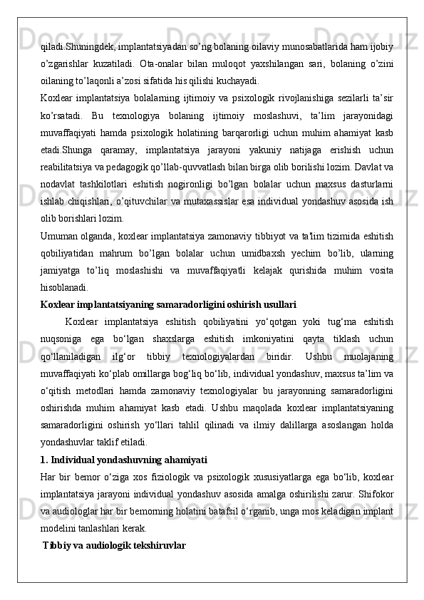 qiladi.Shuningdek, implantatsiyadan so’ng bolaning oilaviy munosabatlarida ham ijobiy
o’zgarishlar   kuzatiladi.   Ota-onalar   bilan   muloqot   yaxshilangan   sari,   bolaning   o’zini
oilaning to’laqonli a’zosi sifatida his qilishi kuchayadi.
Koxlear   implantatsiya   bolalarning   ijtimoiy   va   psixologik   rivojlanishiga   sezilarli   ta’sir
ko’rsatadi.   Bu   texnologiya   bolaning   ijtimoiy   moslashuvi,   ta’lim   jarayonidagi
muvaffaqiyati   hamda   psixologik   holatining   barqarorligi   uchun   muhim   ahamiyat   kasb
etadi.Shunga   qaramay,   implantatsiya   jarayoni   yakuniy   natijaga   erishish   uchun
reabilitatsiya va pedagogik qo’llab-quvvatlash bilan birga olib borilishi lozim. Davlat va
nodavlat   tashkilotlari   eshitish   nogironligi   bo’lgan   bolalar   uchun   maxsus   dasturlarni
ishlab   chiqishlari,  o’qituvchilar   va   mutaxassislar   esa   individual   yondashuv   asosida   ish
olib borishlari lozim.
Umuman olganda, koxlear implantatsiya zamonaviy tibbiyot va ta'lim tizimida eshitish
qobiliyatidan   mahrum   bo’lgan   bolalar   uchun   umidbaxsh   yechim   bo’lib,   ularning
jamiyatga   to’liq   moslashishi   va   muvaffaqiyatli   kelajak   qurishida   muhim   vosita
hisoblanadi.
Koxlear implantatsiyaning samaradorligini oshirish usullari
Koxlear   implantatsiya   eshitish   qobiliyatini   yo‘qotgan   yoki   tug‘ma   eshitish
nuqsoniga   ega   bo‘lgan   shaxslarga   eshitish   imkoniyatini   qayta   tiklash   uchun
qo‘llaniladigan   ilg‘or   tibbiy   texnologiyalardan   biridir.   Ushbu   muolajaning
muvaffaqiyati ko‘plab omillarga bog‘liq bo‘lib, individual yondashuv, maxsus ta’lim va
o‘qitish   metodlari   hamda   zamonaviy   texnologiyalar   bu   jarayonning   samaradorligini
oshirishda   muhim   ahamiyat   kasb   etadi.   Ushbu   maqolada   koxlear   implantatsiyaning
samaradorligini   oshirish   yo‘llari   tahlil   qilinadi   va   ilmiy   dalillarga   asoslangan   holda
yondashuvlar taklif etiladi.
1. Individual yondashuvning ahamiyati
Har   bir   bemor   o‘ziga   xos   fiziologik   va   psixologik   xususiyatlarga   ega   bo‘lib,   koxlear
implantatsiya jarayoni  individual yondashuv asosida amalga oshirilishi  zarur. Shifokor
va audiologlar har bir bemorning holatini batafsil o‘rganib, unga mos keladigan implant
modelini tanlashlari kerak.
 Tibbiy va audiologik tekshiruvlar 