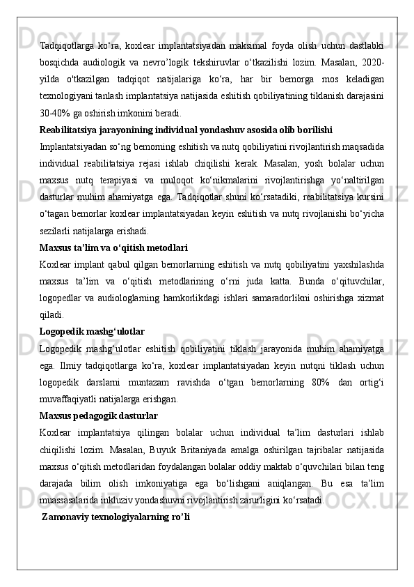 Tadqiqotlarga   ko‘ra,   koxlear   implantatsiyadan   maksimal   foyda   olish   uchun   dastlabki
bosqichda   audiologik   va   nevro’logik   tekshiruvlar   o‘tkazilishi   lozim.   Masalan,   2020-
yilda   o'tkazilgan   tadqiqot   natijalariga   ko‘ra,   har   bir   bemorga   mos   keladigan
texnologiyani tanlash implantatsiya natijasida eshitish qobiliyatining tiklanish darajasini
30-40% ga oshirish imkonini beradi.
Reabilitatsiya jarayonining individual yondashuv asosida olib borilishi
Implantatsiyadan so‘ng bemorning eshitish va nutq qobiliyatini rivojlantirish maqsadida
individual   reabilitatsiya   rejasi   ishlab   chiqilishi   kerak.   Masalan,   yosh   bolalar   uchun
maxsus   nutq   terapiyasi   va   muloqot   ko‘nikmalarini   rivojlantirishga   yo‘naltirilgan
dasturlar   muhim   ahamiyatga   ega.   Tadqiqotlar   shuni   ko‘rsatadiki,   reabilitatsiya   kursini
o‘tagan bemorlar koxlear implantatsiyadan keyin eshitish va nutq rivojlanishi bo‘yicha
sezilarli natijalarga erishadi.
Maxsus ta’lim va o‘qitish metodlari
Koxlear   implant   qabul   qilgan   bemorlarning   eshitish   va   nutq   qobiliyatini   yaxshilashda
maxsus   ta’lim   va   o‘qitish   metodlarining   o‘rni   juda   katta.   Bunda   o‘qituvchilar,
logopedlar   va   audiologlarning   hamkorlikdagi   ishlari   samaradorlikni   oshirishga   xizmat
qiladi.
Logopedik mashg‘ulotlar
Logopedik   mashg‘ulotlar   eshitish   qobiliyatini   tiklash   jarayonida   muhim   ahamiyatga
ega.   Ilmiy   tadqiqotlarga   ko‘ra,   koxlear   implantatsiyadan   keyin   nutqni   tiklash   uchun
logopedik   darslarni   muntazam   ravishda   o‘tgan   bemorlarning   80%   dan   ortig‘i
muvaffaqiyatli natijalarga erishgan.
Maxsus pedagogik dasturlar
Koxlear   implantatsiya   qilingan   bolalar   uchun   individual   ta’lim   dasturlari   ishlab
chiqilishi   lozim.   Masalan,   Buyuk   Britaniyada   amalga   oshirilgan   tajribalar   natijasida
maxsus o‘qitish metodlaridan foydalangan bolalar oddiy maktab o‘quvchilari bilan teng
darajada   bilim   olish   imkoniyatiga   ega   bo‘lishgani   aniqlangan.   Bu   esa   ta’lim
muassasalarida inkluziv yondashuvni rivojlantirish zarurligini ko‘rsatadi.
 Zamonaviy texnologiyalarning ro’li 