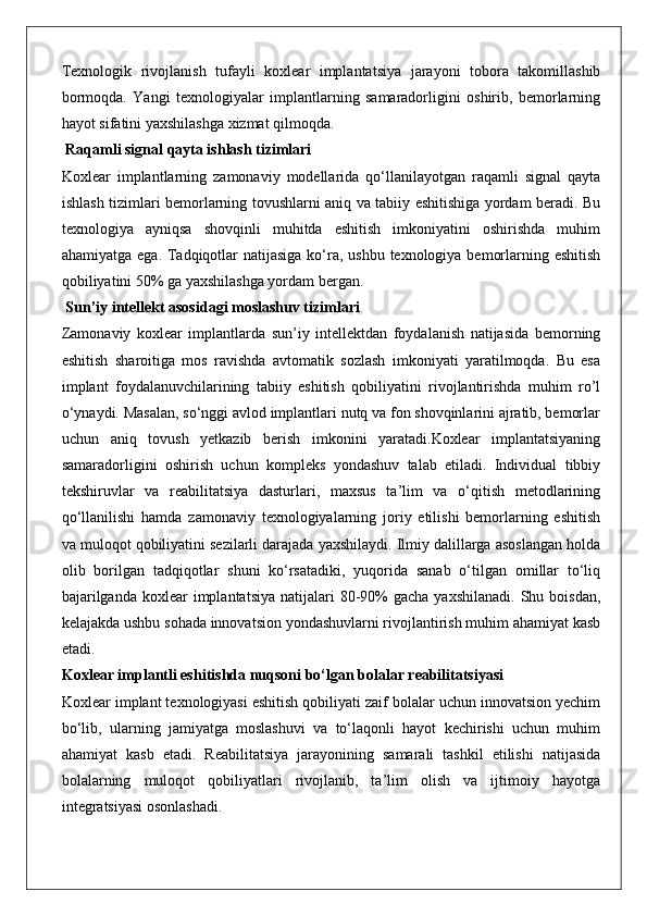 Texnologik   rivojlanish   tufayli   koxlear   implantatsiya   jarayoni   tobora   takomillashib
bormoqda.   Yangi   texnologiyalar   implantlarning   samaradorligini   oshirib,   bemorlarning
hayot sifatini yaxshilashga xizmat qilmoqda.
 Raqamli signal qayta ishlash tizimlari
Koxlear   implantlarning   zamonaviy   modellarida   qo‘llanilayotgan   raqamli   signal   qayta
ishlash tizimlari bemorlarning tovushlarni aniq va tabiiy eshitishiga yordam beradi. Bu
texnologiya   ayniqsa   shovqinli   muhitda   eshitish   imkoniyatini   oshirishda   muhim
ahamiyatga ega. Tadqiqotlar natijasiga ko‘ra, ushbu texnologiya bemorlarning eshitish
qobiliyatini 50% ga yaxshilashga yordam bergan.
 Sun’iy intellekt asosidagi moslashuv tizimlari
Zamonaviy   koxlear   implantlarda   sun’iy   intellektdan   foydalanish   natijasida   bemorning
eshitish   sharoitiga   mos   ravishda   avtomatik   sozlash   imkoniyati   yaratilmoqda.   Bu   esa
implant   foydalanuvchilarining   tabiiy   eshitish   qobiliyatini   rivojlantirishda   muhim   ro’l
o‘ynaydi. Masalan, so‘nggi avlod implantlari nutq va fon shovqinlarini ajratib, bemorlar
uchun   aniq   tovush   yetkazib   berish   imkonini   yaratadi.Koxlear   implantatsiyaning
samaradorligini   oshirish   uchun   kompleks   yondashuv   talab   etiladi.   Individual   tibbiy
tekshiruvlar   va   reabilitatsiya   dasturlari,   maxsus   ta’lim   va   o‘qitish   metodlarining
qo‘llanilishi   hamda   zamonaviy   texnologiyalarning   joriy   etilishi   bemorlarning   eshitish
va muloqot qobiliyatini sezilarli darajada yaxshilaydi. Ilmiy dalillarga asoslangan holda
olib   borilgan   tadqiqotlar   shuni   ko‘rsatadiki,   yuqorida   sanab   o‘tilgan   omillar   to‘liq
bajarilganda  koxlear   implantatsiya   natijalari   80-90%  gacha  yaxshilanadi.   Shu boisdan,
kelajakda ushbu sohada innovatsion yondashuvlarni rivojlantirish muhim ahamiyat kasb
etadi.
Koxlear implantli eshitishda nuqsoni bo‘lgan bolalar reabilitatsiyasi
Koxlear implant texnologiyasi eshitish qobiliyati zaif bolalar uchun innovatsion yechim
bo‘lib,   ularning   jamiyatga   moslashuvi   va   to‘laqonli   hayot   kechirishi   uchun   muhim
ahamiyat   kasb   etadi.   Reabilitatsiya   jarayonining   samarali   tashkil   etilishi   natijasida
bolalarning   muloqot   qobiliyatlari   rivojlanib,   ta’lim   olish   va   ijtimoiy   hayotga
integratsiyasi osonlashadi.  