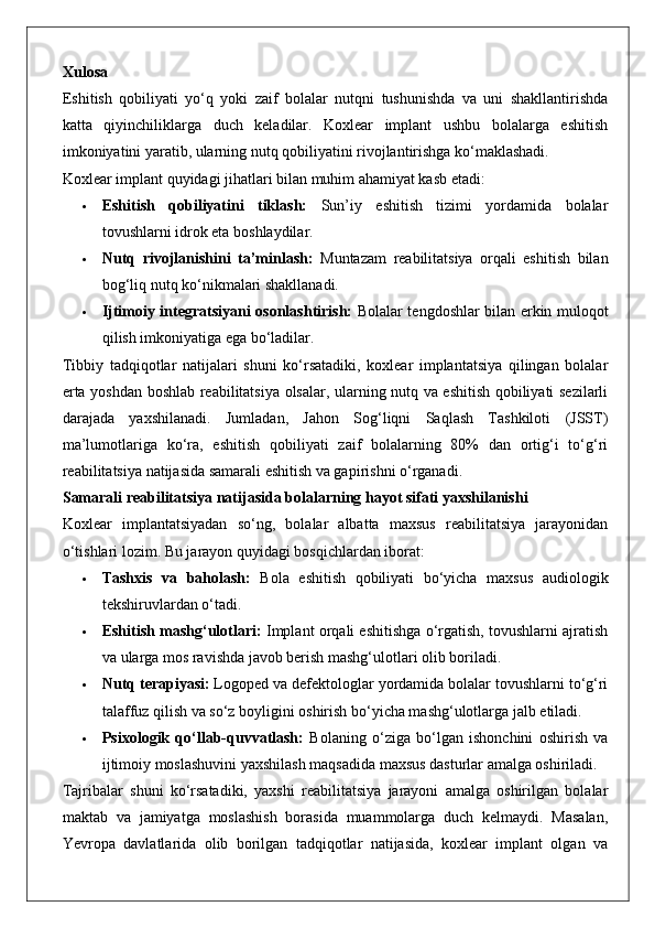 Xulosa
Eshitish   qobiliyati   yo‘q   yoki   zaif   bolalar   nutqni   tushunishda   va   uni   shakllantirishda
katta   qiyinchiliklarga   duch   keladilar.   Koxlear   implant   ushbu   bolalarga   eshitish
imkoniyatini yaratib, ularning nutq qobiliyatini rivojlantirishga ko‘maklashadi.
Koxlear implant quyidagi jihatlari bilan muhim ahamiyat kasb etadi:
 Eshitish   qobiliyatini   tiklash:   Sun’iy   eshitish   tizimi   yordamida   bolalar
tovushlarni idrok eta boshlaydilar.
 Nutq   rivojlanishini   ta’minlash:   Muntazam   reabilitatsiya   orqali   eshitish   bilan
bog‘liq nutq ko‘nikmalari shakllanadi.
 Ijtimoiy integratsiyani osonlashtirish:   Bolalar tengdoshlar bilan erkin muloqot
qilish imkoniyatiga ega bo‘ladilar.
Tibbiy   tadqiqotlar   natijalari   shuni   ko‘rsatadiki,   koxlear   implantatsiya   qilingan   bolalar
erta yoshdan boshlab reabilitatsiya olsalar, ularning nutq va eshitish qobiliyati sezilarli
darajada   yaxshilanadi.   Jumladan,   Jahon   Sog‘liqni   Saqlash   Tashkiloti   (JSST)
ma’lumotlariga   ko‘ra,   eshitish   qobiliyati   zaif   bolalarning   80%   dan   ortig‘i   to‘g‘ri
reabilitatsiya natijasida samarali eshitish va gapirishni o‘rganadi.
Samarali reabilitatsiya natijasida bolalarning hayot sifati yaxshilanishi
Koxlear   implantatsiyadan   so‘ng,   bolalar   albatta   maxsus   reabilitatsiya   jarayonidan
o‘tishlari lozim.  Bu jarayon quyidagi bosqichlardan iborat:
 Tashxis   va   baholash:   Bola   eshitish   qobiliyati   bo‘yicha   maxsus   audiologik
tekshiruvlardan o‘tadi.
 Eshitish mashg‘ulotlari:  Implant orqali eshitishga o‘rgatish, tovushlarni ajratish
va ularga mos ravishda javob berish mashg‘ulotlari olib boriladi.
 Nutq terapiyasi:  Logoped va defektologlar yordamida bolalar tovushlarni to‘g‘ri
talaffuz qilish va so‘z boyligini oshirish bo‘yicha mashg‘ulotlarga jalb etiladi.
 Psixologik   qo‘llab-quvvatlash:   Bolaning   o‘ziga   bo‘lgan   ishonchini   oshirish   va
ijtimoiy moslashuvini yaxshilash maqsadida maxsus dasturlar amalga oshiriladi.
Tajribalar   shuni   ko‘rsatadiki,   yaxshi   reabilitatsiya   jarayoni   amalga   oshirilgan   bolalar
maktab   va   jamiyatga   moslashish   borasida   muammolarga   duch   kelmaydi.   Masalan,
Yevropa   davlatlarida   olib   borilgan   tadqiqotlar   natijasida,   koxlear   implant   olgan   va 