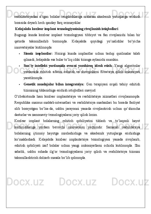 reabilitatsiyadan   o‘tgan   bolalar   tengdoshlariga   nisbatan   akademik   yutuqlarga   erishish
borasida deyarli hech qanday farq sezmaydilar.
 Kelajakda koxlear implant texnologiyasining rivojlanish istiqbollari
Bugungi   kunda   koxlear   implant   texnologiyasi   tibbiyot   va   fan   rivojlanishi   bilan   bir
qatorda   takomillashib   bormoqda.   Kelajakda   quyidagi   yo‘nalishlar   bo‘yicha
innovatsiyalar kutilmoqda:
 Simsiz   implantlar:   Hozirgi   kunda   implantlar   uchun   tashqi   qurilmalar   talab
qilinadi, kelajakda esa bular to‘liq ichki tizimga aylanishi mumkin.
 Sun’iy   intellekt   yordamida   ovozni   yaxshiroq   idrok   etish:   Yangi   algoritmlar
yordamida   eshitish   sifatini   oshirish   va   shovqinlarni   filtratsiya   qilish   imkoniyati
yaratilmoqda.
 Genetik   muolajalar   bilan   integratsiya:   Gen   terapiyasi   orqali   tabiiy   eshitish
tizimining tiklanishiga erishish istiqbollari mavjud.
O‘zbekistonda   ham   koxlear   implantatsiya   va   reabilitatsiya   xizmatlari   rivojlanmoqda.
Respublika   maxsus   maktab-internatlari   va   reabilitatsiya   markazlari   bu   borada   faoliyat
olib   borayotgan   bo‘lsa-da,   ushbu   jarayonni   yanada   rivojlantirish   uchun   qo‘shimcha
dasturlar va zamonaviy texnologiyalarni joriy qilish lozim.
Koxlear   implant   bolalarning   eshitish   qobiliyatini   tiklash   va   to‘laqonli   hayot
kechirishlariga   yordam   beruvchi   innovatsion   yechimdir.   Samarali   reabilitatsiya
bolalarning   ijtimoiy   hayotga   moslashishiga   va   akademik   yutuqlarga   erishishiga
ko‘maklashadi.   Kelajakda   koxlear   implantatsiya   texnologiyasi   yanada   rivojlanib,
eshitish   qobiliyati   zaif   bolalar   uchun   yangi   imkoniyatlarni   ochishi   kutilmoqda.   Shu
sababli,   ushbu   sohada   ilg‘or   texnologiyalarni   joriy   qilish   va   reabilitatsiya   tizimini
takomillashtirish dolzarb masala bo‘lib qolmoqda. 