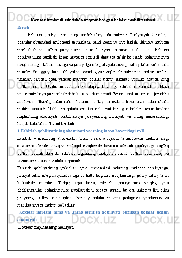 Koxlear implantli eshitishda nuqsoni bo‘lgan bolalar reabilitatsiyasi
Kirish
Eshitish  qobiliyati   insonning  kundalik  hayotida  muhim  ro’l  o‘ynaydi.  U  nafaqat
odamlar   o‘rtasidagi   muloqotni   ta’minlash,   balki   kognitiv   rivojlanish,   ijtimoiy   muhitga
moslashish   va   ta’lim   jarayonlarida   ham   beqiyos   ahamiyat   kasb   etadi.   Eshitish
qobiliyatining buzilishi inson hayotiga sezilarli  darajada ta’sir ko‘rsatib, bolaning nutq
rivojlanishiga, ta’lim olishiga va jamiyatga integratsiyalashuviga salbiy ta’sir ko‘rsatishi
mumkin.So‘nggi yillarda tibbiyot va texnologiya rivojlanishi natijasida koxlear implant
tizimlari   eshitish   qobiliyatidan   mahrum   bolalar   uchun   samarali   yechim   sifatida   keng
qo‘llanilmoqda.  Ushbu   innovatsion  texnologiya  bolalarga  eshitish  imkoniyatini   tiklash
va ijtimoiy hayotga moslashishda katta yordam beradi. Biroq, koxlear implant jarrohlik
amaliyoti   o‘tkazilganidan   so‘ng,   bolaning   to‘laqonli   reabilitatsiya   jarayonidan   o‘tishi
muhim   sanaladi.   Ushbu   maqolada   eshitish   qobiliyati   buzilgan   bolalar   uchun   koxlear
implantning   ahamiyati,   reabilitatsiya   jarayonining   mohiyati   va   uning   samaradorligi
haqida batafsil ma’lumot beriladi.
1. Eshitish qobiliyatining ahamiyati va uning inson hayotidagi ro’li
Eshitish   –   insonning   atrof-muhit   bilan   o‘zaro   aloqasini   ta’minlovchi   muhim   sezgi
a’zolaridan   biridir.   Nutq   va   muloqot   rivojlanishi   bevosita   eshitish   qobiliyatiga   bog‘liq
bo‘lib,   bolalik   davrida   eshitish   organining   faoliyati   normal   bo‘lsa,   bola   nutq   va
tovushlarni tabiiy ravishda o‘rganadi.
Eshitish   qobiliyatining   yo‘qolishi   yoki   cheklanishi   bolaning   muloqot   qobiliyatiga,
jamiyat   bilan  integratsiyalashishiga  va  hatto  kognitiv  rivojlanishiga  jiddiy  salbiy  ta’sir
ko‘rsatishi   mumkin.   Tadqiqotlarga   ko‘ra,   eshitish   qobiliyatining   yo‘qligi   yoki
cheklanganligi   bolaning   nutq   rivojlanishini   orqaga   suradi,   bu   esa   uning   ta’lim   olish
jarayoniga   salbiy   ta’sir   qiladi.   Bunday   bolalar   maxsus   pedagogik   yondashuv   va
reabilitatsiyaga muhtoj bo‘ladilar.
  Koxlear   implant   nima   va   uning   eshitish   qobiliyati   buzilgan   bolalar   uchun
ahamiyati
 Koxlear implantning mohiyati 