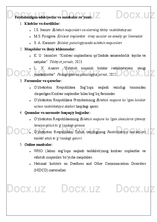 Foydalanilgan adabiyotlar va manbalar ro‘yxati:
1. Kitoblar va darsliklar:
o I.S. Ivanov.  Eshitish nuqsonlari va ularning tibbiy reabilitatsiyasi .
o M.S. Pirogova.  Koxlear implantlar: ilmiy asoslar va amaliy qo‘llanmalar .
o S. A. Karimov.  Bolalar psixologiyasida eshitish nuqsonlari .
2. Maqolalar va ilmiy ishlanmalar:
o K. U.  Ismoilov. “Koxlear   implantlarni   qo‘llashda   samaradorlik:   tajriba  va
natijalar”.  Tibbiyot jurnali , 2023.
o L.   X.   Anarov.   "Eshitish   nuqsonli   bolalar   reabilitatsiyasi:   yangi
yondashuvlar".  Pedagogika va psixologiya jurnal , 2022.
3. Farmonlar va qarorlar:
o O‘zbekiston   Respublikasi   Sog‘liqni   saqlash   vazirligi   tomonidan
chiqarilgan Koxlear implantlar bilan bog‘liq farmonlar.
o O‘zbekiston Respublikasi Prezidentining   Eshitish nuqsoni bo‘lgan bolalar
uchun reabilitatsiya dasturi  haqidagi qarori.
4. Qonunlar va normativ-huquqiy hujjatlar:
o O‘zbekiston Respublikasining  Eshitish nuqsoni bo‘lgan shaxslarni ijtimoiy
himoya qilish to‘g‘risidagi qonuni .
o O‘zbekiston   Respublikasi   Ta'lim   vazirligining   Reabilitatsiya   markazlari
tashkil etish to‘g‘risidagi qarori .
5. Online manbalar:
o WHO   (Jahon   sog‘liqni   saqlash   tashkiloti)ning   koxlear   implantlar   va
eshitish nuqsonlari bo‘yicha maqolalari.
o National   Institute   on   Deafness   and   Other   Communication   Disorders
(NIDCD) materiallari. 