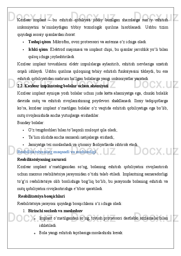 Koxlear   implant   –   bu   eshitish   qobiliyati   jiddiy   buzilgan   shaxslarga   sun’iy   eshitish
imkoniyatini   ta’minlaydigan   tibbiy   texnologik   qurilma   hisoblanadi.   Ushbu   tizim
quyidagi asosiy qismlardan iborat:
 Tashqi qism : Mikrofon, ovoz protsessori va antenna o‘z ichiga oladi.
 Ichki qism : Elektrod majmuasi va implant chipi, bu qismlar jarrohlik yo‘li bilan
quloq ichiga joylashtiriladi.
Koxlear   implant   tovushlarni   elektr   impulslarga   aylantirib,   eshitish   nervlariga   uzatish
orqali   ishlaydi.   Ushbu   qurilma   quloqning   tabiiy   eshitish   funksiyasini   tiklaydi,   bu   esa
eshitish qobiliyatidan mahrum bo‘lgan bolalarga yangi imkoniyatlar yaratadi.
2.2. Koxlear implantning bolalar uchun ahamiyati
Koxlear implant ayniqsa yosh bolalar uchun juda katta ahamiyatga ega, chunki bolalik
davrida   nutq   va   eshitish   rivojlanishining   poydevori   shakllanadi.   Ilmiy   tadqiqotlarga
ko‘ra,   koxlear   implant   o‘rnatilgan   bolalar   o‘z   vaqtida   eshitish   qobiliyatiga   ega   bo‘lib,
nutq rivojlanishida ancha yutuqlarga erishadilar.
Bunday bolalar:
 O‘z tengdoshlari bilan to‘laqonli muloqot qila oladi;
 Ta’lim olishda ancha samarali natijalarga erishadi;
 Jamiyatga tez moslashadi va ijtimoiy faoliyatlarda ishtirok etadi.
Reabilitatsiyaning maqsadi va muhimligi
Reabilitatsiyaning zarurati
Koxlear   implant   o‘rnatilganidan   so‘ng,   bolaning   eshitish   qobiliyatini   rivojlantirish
uchun maxsus reabilitatsiya jarayonidan o‘tishi talab etiladi. Implantning samaradorligi
to‘g‘ri   reabilitatsiya   olib   borilishiga   bog‘liq   bo‘lib,   bu   jarayonda   bolaning   eshitish   va
nutq qobiliyatini rivojlantirishga e’tibor qaratiladi.
 Reabilitatsiya bosqichlari
Reabilitatsiya jarayoni quyidagi bosqichlarni o‘z ichiga oladi:
1. Birinchi sozlash va moslashuv
o Implant o‘rnatilgandan so‘ng, tovush protsessori dastlabki sozlamalar bilan
ishlatiladi.
o Bola yangi eshitish tajribasiga moslashishi kerak. 