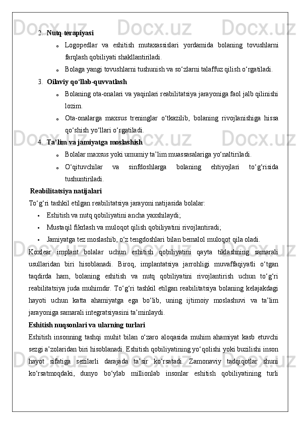 2. Nutq terapiyasi
o Logopedlar   va   eshitish   mutaxassislari   yordamida   bolaning   tovushlarni
farqlash qobiliyati shakllantiriladi.
o Bolaga yangi tovushlarni tushunish va so‘zlarni talaffuz qilish o‘rgatiladi.
3. Oilaviy qo‘llab-quvvatlash
o Bolaning ota-onalari va yaqinlari reabilitatsiya jarayoniga faol jalb qilinishi
lozim.
o Ota-onalarga   maxsus   treninglar   o‘tkazilib,   bolaning   rivojlanishiga   hissa
qo‘shish yo‘llari o‘rgatiladi.
4. Ta’lim va jamiyatga moslashish
o Bolalar maxsus yoki umumiy ta’lim muassasalariga yo‘naltiriladi.
o O‘qituvchilar   va   sinfdoshlarga   bolaning   ehtiyojlari   to‘g‘risida
tushuntiriladi.
 Reabilitatsiya natijalari
To‘g‘ri tashkil etilgan reabilitatsiya jarayoni natijasida bolalar:
 Eshitish va nutq qobiliyatini ancha yaxshilaydi;
 Mustaqil fikrlash va muloqot qilish qobiliyatini rivojlantiradi;
 Jamiyatga tez moslashib, o‘z tengdoshlari bilan bemalol muloqot qila oladi.
Koxlear   implant   bolalar   uchun   eshitish   qobiliyatini   qayta   tiklashning   samarali
usullaridan   biri   hisoblanadi.   Biroq,   implantatsiya   jarrohligi   muvaffaqiyatli   o‘tgan
taqdirda   ham,   bolaning   eshitish   va   nutq   qobiliyatini   rivojlantirish   uchun   to‘g‘ri
reabilitatsiya  juda muhimdir. To‘g‘ri  tashkil  etilgan reabilitatsiya bolaning kelajakdagi
hayoti   uchun   katta   ahamiyatga   ega   bo‘lib,   uning   ijtimoiy   moslashuvi   va   ta’lim
jarayoniga samarali integratsiyasini ta’minlaydi.
Eshitish nuqsonlari va ularning turlari
Eshitish   insonning   tashqi   muhit   bilan   o‘zaro   aloqasida   muhim   ahamiyat   kasb   etuvchi
sezgi a’zolaridan biri hisoblanadi. Eshitish qobiliyatining yo‘qolishi yoki buzilishi inson
hayot   sifatiga   sezilarli   darajada   ta’sir   ko‘rsatadi.   Zamonaviy   tadqiqotlar   shuni
ko‘rsatmoqdaki,   dunyo   bo‘ylab   millionlab   insonlar   eshitish   qobiliyatining   turli 