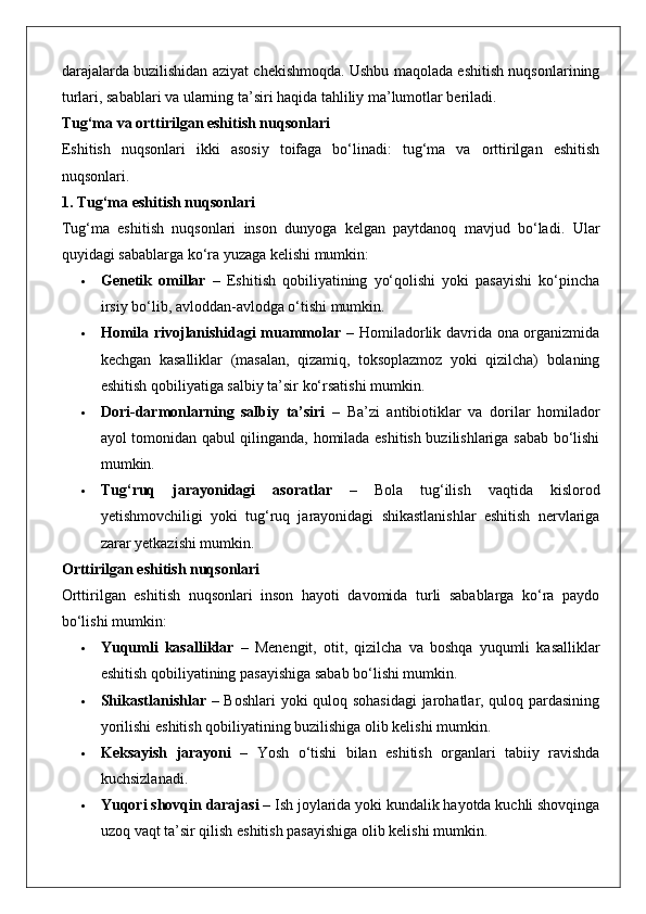 darajalarda buzilishidan aziyat chekishmoqda. Ushbu maqolada eshitish nuqsonlarining
turlari, sabablari va ularning ta’siri haqida tahliliy ma’lumotlar beriladi.
Tug‘ma va orttirilgan eshitish nuqsonlari
Eshitish   nuqsonlari   ikki   asosiy   toifaga   bo‘linadi:   tug‘ma   va   orttirilgan   eshitish
nuqsonlari.
1. Tug‘ma eshitish nuqsonlari
Tug‘ma   eshitish   nuqsonlari   inson   dunyoga   kelgan   paytdanoq   mavjud   bo‘ladi.   Ular
quyidagi sabablarga ko‘ra yuzaga kelishi mumkin:
 Genetik   omillar   –   Eshitish   qobiliyatining   yo‘qolishi   yoki   pasayishi   ko‘pincha
irsiy bo‘lib, avloddan-avlodga o‘tishi mumkin.
 Homila rivojlanishidagi muammolar   – Homiladorlik davrida ona organizmida
kechgan   kasalliklar   (masalan,   qizamiq,   toksoplazmoz   yoki   qizilcha)   bolaning
eshitish qobiliyatiga salbiy ta’sir ko‘rsatishi mumkin.
 Dori-darmonlarning   salbiy   ta’siri   –   Ba’zi   antibiotiklar   va   dorilar   homilador
ayol tomonidan qabul qilinganda, homilada eshitish buzilishlariga sabab bo‘lishi
mumkin.
 Tug‘ruq   jarayonidagi   asoratlar   –   Bola   tug‘ilish   vaqtida   kislorod
yetishmovchiligi   yoki   tug‘ruq   jarayonidagi   shikastlanishlar   eshitish   nervlariga
zarar yetkazishi mumkin.
Orttirilgan eshitish nuqsonlari
Orttirilgan   eshitish   nuqsonlari   inson   hayoti   davomida   turli   sabablarga   ko‘ra   paydo
bo‘lishi mumkin:
 Yuqumli   kasalliklar   –   Menengit,   otit,   qizilcha   va   boshqa   yuqumli   kasalliklar
eshitish qobiliyatining pasayishiga sabab bo‘lishi mumkin.
 Shikastlanishlar   – Boshlari yoki quloq sohasidagi  jarohatlar, quloq pardasining
yorilishi eshitish qobiliyatining buzilishiga olib kelishi mumkin.
 Keksayish   jarayoni   –   Yosh   o‘tishi   bilan   eshitish   organlari   tabiiy   ravishda
kuchsizlanadi.
 Yuqori shovqin darajasi  – Ish joylarida yoki kundalik hayotda kuchli shovqinga
uzoq vaqt ta’sir qilish eshitish pasayishiga olib kelishi mumkin. 