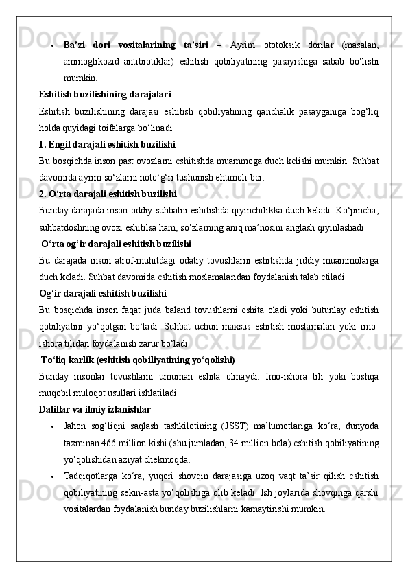  Ba’zi   dori   vositalarining   ta’siri   –   Ayrim   ototoksik   dorilar   (masalan,
aminoglikozid   antibiotiklar)   eshitish   qobiliyatining   pasayishiga   sabab   bo‘lishi
mumkin.
Eshitish buzilishining darajalari
Eshitish   buzilishining   darajasi   eshitish   qobiliyatining   qanchalik   pasayganiga   bog‘liq
holda quyidagi toifalarga bo‘linadi:
1. Engil darajali eshitish buzilishi
Bu bosqichda inson past ovozlarni eshitishda muammoga duch kelishi mumkin. Suhbat
davomida ayrim so‘zlarni noto‘g‘ri tushunish ehtimoli bor.
2. O‘rta darajali eshitish buzilishi
Bunday darajada inson oddiy suhbatni eshitishda qiyinchilikka duch keladi. Ko‘pincha,
suhbatdoshning ovozi eshitilsa ham, so‘zlarning aniq ma’nosini anglash qiyinlashadi.
 O‘rta og‘ir darajali eshitish buzilishi
Bu   darajada   inson   atrof-muhitdagi   odatiy   tovushlarni   eshitishda   jiddiy   muammolarga
duch keladi. Suhbat davomida eshitish moslamalaridan foydalanish talab etiladi.
Og‘ir darajali eshitish buzilishi
Bu   bosqichda   inson   faqat   juda   baland   tovushlarni   eshita   oladi   yoki   butunlay   eshitish
qobiliyatini   yo‘qotgan   bo‘ladi.   Suhbat   uchun   maxsus   eshitish   moslamalari   yoki   imo-
ishora tilidan foydalanish zarur bo‘ladi.
 To‘liq karlik (eshitish qobiliyatining yo‘qolishi)
Bunday   insonlar   tovushlarni   umuman   eshita   olmaydi.   Imo-ishora   tili   yoki   boshqa
muqobil muloqot usullari ishlatiladi.
Dalillar va ilmiy izlanishlar
 Jahon   sog‘liqni   saqlash   tashkilotining   (JSST)   ma’lumotlariga   ko‘ra,   dunyoda
taxminan 466 million kishi (shu jumladan, 34 million bola) eshitish qobiliyatining
yo‘qolishidan aziyat chekmoqda.
 Tadqiqotlarga   ko‘ra,   yuqori   shovqin   darajasiga   uzoq   vaqt   ta’sir   qilish   eshitish
qobiliyatining sekin-asta yo‘qolishiga olib keladi. Ish joylarida shovqinga qarshi
vositalardan foydalanish bunday buzilishlarni kamaytirishi mumkin. 