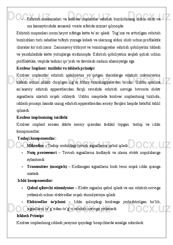  Eshitish moslamalari  va koklear implantlar eshitish  buzilishining oldini  olish va
uni kamaytirishda samarali vosita sifatida xizmat qilmoqda.
Eshitish nuqsonlari inson hayot sifatiga katta ta’sir qiladi. Tug‘ma va orttirilgan eshitish
buzilishlari turli sabablar tufayli yuzaga keladi va ularning oldini olish uchun profilaktik
choralar ko‘rish zarur. Zamonaviy tibbiyot va texnologiyalar eshitish qobiliyatini tiklash
va yaxshilashda katta yutuqlarga erishmoqda. Eshitish qobiliyatini saqlab qolish uchun
profilaktika, vaqtida tashxis qo‘yish va davolash muhim ahamiyatga ega.
Koxlear Implant: tuzilishi va ishlash prinsipi
Koxlear   implantlar   eshitish   qobiliyatini   yo‘qotgan   shaxslarga   eshitish   imkoniyatini
tiklash   uchun   ishlab   chiqilgan   ilg‘or   tibbiy   texnologiyalardan   biridir.   Ushbu   qurilma
an’anaviy   eshitish   apparatlaridan   farqli   ravishda   eshitish   nerviga   bevosita   elektr
signallarni   uzatish   orqali   ishlaydi.   Ushbu   maqolada   koxlear   implantning   tuzilishi,
ishlash prinsipi hamda uning eshitish apparatlaridan asosiy farqlari haqida batafsil tahlil
qilinadi.
Koxlear implantning tuzilishi
Koxlear   implant   asosan   ikkita   asosiy   qismdan   tashkil   topgan:   tashqi   va   ichki
komponentlar.
 Tashqi komponentlar:
 Mikrofon  – Tashqi muhitdagi tovush signallarini qabul qiladi.
 Nutq   protsessori   –   Tovush   signallarini   kodlaydi   va   ularni   elektr   impulslariga
aylantiradi.
 Transmitter  (uzatgich)   – Kodlangan signallarni  bosh  terisi  orqali  ichki  qismga
uzatadi.
 Ichki komponentlar:
 Qabul qiluvchi stimulyator  – Elektr signalni qabul qiladi va uni eshitish nerviga
yetkazish uchun elektrodlar orqali stimulyatsiya qiladi.
 Elektrodlar   to‘plami   –   Ichki   quloqdagi   koxleaga   joylashtirilgan   bo‘lib,
signallarni to‘g‘ridan-to‘g‘ri eshitish nerviga yetkazadi.
Ishlash Prinsipi
Koxlear implantning ishlash jarayoni quyidagi bosqichlarda amalga oshiriladi: 