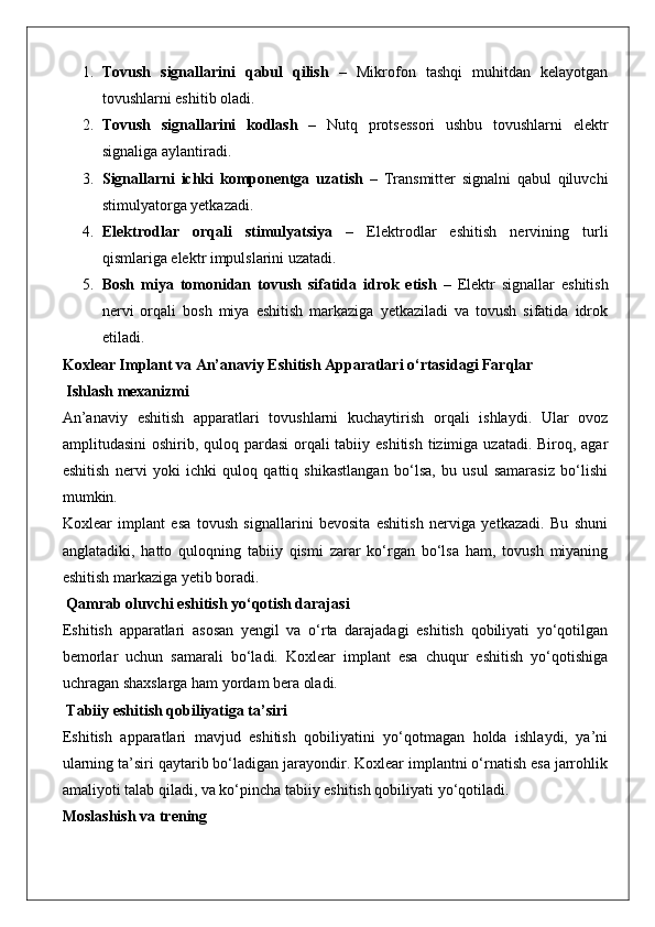 1. Tovush   signallarini   qabul   qilish   –   Mikrofon   tashqi   muhitdan   kelayotgan
tovushlarni eshitib oladi.
2. Tovush   signallarini   kodlash   –   Nutq   protsessori   ushbu   tovushlarni   elektr
signaliga aylantiradi.
3. Signallarni   ichki   komponentga   uzatish   –   Transmitter   signalni   qabul   qiluvchi
stimulyatorga yetkazadi.
4. Elektrodlar   orqali   stimulyatsiya   –   Elektrodlar   eshitish   nervining   turli
qismlariga elektr impulslarini uzatadi.
5. Bosh   miya   tomonidan   tovush   sifatida   idrok   etish   –   Elektr   signallar   eshitish
nervi   orqali   bosh   miya   eshitish   markaziga   yetkaziladi   va   tovush   sifatida   idrok
etiladi.
Koxlear Implant va An’anaviy Eshitish Apparatlari o‘rtasidagi Farqlar
 Ishlash mexanizmi
An’anaviy   eshitish   apparatlari   tovushlarni   kuchaytirish   orqali   ishlaydi.   Ular   ovoz
amplitudasini  oshirib, quloq pardasi  orqali tabiiy eshitish tizimiga uzatadi. Biroq, agar
eshitish   nervi   yoki   ichki   quloq   qattiq   shikastlangan   bo‘lsa,   bu   usul   samarasiz   bo‘lishi
mumkin.
Koxlear   implant   esa   tovush   signallarini   bevosita   eshitish   nerviga   yetkazadi.   Bu   shuni
anglatadiki,   hatto   quloqning   tabiiy   qismi   zarar   ko‘rgan   bo‘lsa   ham,   tovush   miyaning
eshitish markaziga yetib boradi.
 Qamrab oluvchi eshitish yo‘qotish darajasi
Eshitish   apparatlari   asosan   yengil   va   o‘rta   darajadagi   eshitish   qobiliyati   yo‘qotilgan
bemorlar   uchun   samarali   bo‘ladi.   Koxlear   implant   esa   chuqur   eshitish   yo‘qotishiga
uchragan shaxslarga ham yordam bera oladi.
 Tabiiy eshitish qobiliyatiga ta’siri
Eshitish   apparatlari   mavjud   eshitish   qobiliyatini   yo‘qotmagan   holda   ishlaydi,   ya’ni
ularning ta’siri qaytarib bo‘ladigan jarayondir. Koxlear implantni o‘rnatish esa jarrohlik
amaliyoti talab qiladi, va ko‘pincha tabiiy eshitish qobiliyati yo‘qotiladi.
Moslashish va trening 