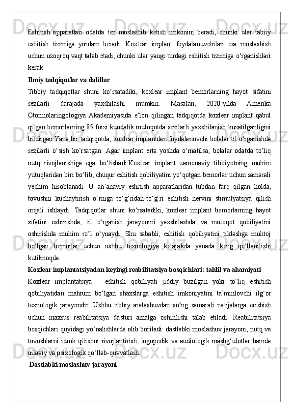 Eshitish   apparatlari   odatda   tez   moslashib   ketish   imkonini   beradi,   chunki   ular   tabiiy
eshitish   tizimiga   yordam   beradi.   Koxlear   implant   foydalanuvchilari   esa   moslashish
uchun uzoqroq vaqt talab etadi, chunki ular yangi turdagi eshitish tizimiga o‘rganishlari
kerak.
Ilmiy tadqiqotlar va dalillar
Tibbiy   tadqiqotlar   shuni   ko‘rsatadiki,   koxlear   implant   bemorlarning   hayot   sifatini
sezilarli   darajada   yaxshilashi   mumkin.   Masalan,   2020-yilda   Amerika
Otorinolaringologiya   Akademiyasida   e’lon   qilingan   tadqiqotda   koxlear   implant   qabul
qilgan bemorlarning 85 foizi kundalik muloqotda sezilarli yaxshilanish kuzatilganligini
bildirgan. Yana   bir   tadqiqotda ,  koxlear   implantdan   foydalanuvchi   bolalar   til   o ‘ rganishda
sezilarli   o ‘ sish   ko ‘ rsatgan .   Agar   implant   erta   yoshda   o‘rnatilsa,   bolalar   odatda   to‘liq
nutq   rivojlanishiga   ega   bo‘lishadi.Koxlear   implant   zamonaviy   tibbiyotning   muhim
yutuqlaridan biri bo‘lib, chuqur eshitish qobiliyatini yo‘qotgan bemorlar uchun samarali
yechim   hisoblanadi.   U   an’anaviy   eshitish   apparatlaridan   tubdan   farq   qilgan   holda,
tovushni   kuchaytirish   o‘rniga   to‘g‘ridan-to‘g‘ri   eshitish   nervini   stimulyatsiya   qilish
orqali   ishlaydi.   Tadqiqotlar   shuni   ko‘rsatadiki,   koxlear   implant   bemorlarning   hayot
sifatini   oshirishda,   til   o‘rganish   jarayonini   yaxshilashda   va   muloqot   qobiliyatini
oshirishda   muhim   ro’l   o‘ynaydi.   Shu   sababli,   eshitish   qobiliyatini   tiklashga   muhtoj
bo‘lgan   bemorlar   uchun   ushbu   texnologiya   kelajakda   yanada   keng   qo‘llanilishi
kutilmoqda.
Koxlear implantatsiyadan keyingi reabilitatsiya bosqichlari: tahlil va ahamiyati
Koxlear   implantatsiya   -   eshitish   qobiliyati   jiddiy   buzilgan   yoki   to‘liq   eshitish
qobiliyatidan   mahrum   bo‘lgan   shaxslarga   eshitish   imkoniyatini   ta’minlovchi   ilg‘or
texnologik   jarayondir.   Ushbu   tibbiy   aralashuvdan   so‘ng   samarali   natijalarga   erishish
uchun   maxsus   reabilitatsiya   dasturi   amalga   oshirilishi   talab   etiladi.   Reabilitatsiya
bosqichlari quyidagi yo‘nalishlarda olib boriladi: dastlabki moslashuv jarayoni, nutq va
tovushlarni   idrok   qilishni   rivojlantirish,   logopedik   va   audiologik   mashg‘ulotlar   hamda
oilaviy va psixologik qo‘llab-quvvatlash.
 Dastlabki moslashuv jarayoni 