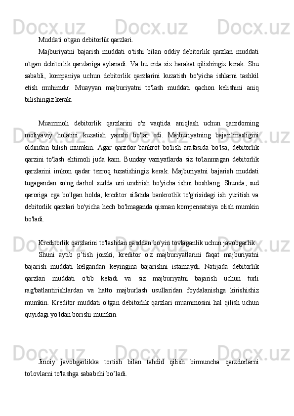 Muddati o'tgan debitorlik qarzlari.
Majburiyatni   bajarish   muddati   o'tishi   bilan   oddiy   debitorlik   qarzlari   muddati
o'tgan debitorlik qarzlariga aylanadi. Va bu erda siz harakat  qilishingiz kerak. Shu
sababli,   kompaniya   uchun   debitorlik   qarzlarini   kuzatish   bo'yicha   ishlarni   tashkil
etish   muhimdir.   Muayyan   majburiyatni   to'lash   muddati   qachon   kelishini   aniq
bilishingiz kerak.
Muammoli   debitorlik   qarzlarini   o'z   vaqtida   aniqlash   uchun   qarzdorning
moliyaviy   holatini   kuzatish   yaxshi   bo'lar   edi.   Majburiyatning   bajarilmasligini
oldindan   bilish   mumkin.   Agar   qarzdor   bankrot   bo'lish   arafasida   bo'lsa,   debitorlik
qarzini   to'lash   ehtimoli   juda   kam.   Bunday   vaziyatlarda   siz   to'lanmagan   debitorlik
qarzlarini   imkon   qadar   tezroq   tuzatishingiz   kerak.   Majburiyatni   bajarish   muddati
tugagandan   so'ng   darhol   sudda   uni   undirish   bo'yicha   ishni   boshlang.   Shunda,   sud
qaroriga   ega   bo'lgan   holda,   kreditor   sifatida   bankrotlik   to'g'risidagi   ish   yuritish   va
debitorlik qarzlari bo'yicha hech bo'lmaganda qisman kompensatsiya olish mumkin
bo'ladi.
Kreditorlik qarzlarini to'lashdan qasddan bo'yin tovlaganlik uchun javobgarlik
Shuni   aytib   p’tish   joizki,   kreditor   o'z   majburiyatlarini   faqat   majburiyatni
bajarish   muddati   kelgandan   keyingina   bajarishni   istamaydi.   Natijada   debitorlik
qarzlari   muddati   o'tib   ketadi   va   siz   majburiyatni   bajarish   uchun   turli
rag'batlantirishlardan   va   hatto   majburlash   usullaridan   foydalanishga   kirishishiz
mumkin.  Kreditor   muddati   o'tgan  debitorlik  qarzlari   muammosini  hal  qilish   uchun
quyidagi yo'ldan borishi mumkin.
Jinoiy   javobgarlikka   tortish   bilan   tahdid   qilish   birmuncha   qarzdorlarni
to'lovlarni to'lashga sababchi bo’ladi. 