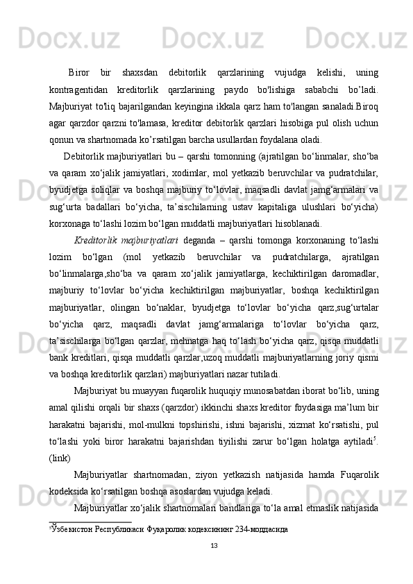 Biror   bir   shaxsdan   debitorlik   qarzlarining   vujudga   kelishi,   uning
kontragentidan   kreditorlik   qarzlarining   paydo   bo'lishiga   sababchi   bo’ladi.
Majburiyat to'liq bajarilgandan keyingina ikkala qarz ham  to'langan sanaladi.Biroq
agar qarzdor qarzni  to'lamasa,  kreditor  debitorlik qarzlari  hisobiga pul olish uchun
qonun va shartnomada ko’rsatilgan barcha usullardan foydalana oladi.
Debitorlik majburiyatlari   bu   – qarshi tomonning (ajratilgan bо‘linmalar, shо‘ba
va   qaram   xо‘jalik   jamiyatlari,   xodimlar,   mol   yetkazib   beruvchilar   va   pudratchilar,
byudjetga  soliqlar   va  boshqa   majburiy  tо‘lovlar,  maqsadli   davlat  jamg‘armalari  va
sug‘urta   badallari   bо‘yicha,   ta’sischilarning   ustav   kapitaliga   ulushlari   bо‘yicha)
korxonaga tо‘lashi lozim bо‘lgan muddatli majburiyatlari  hisoblanadi .
Kreditorlik   majburiyatlari   deganda   –   qarshi   tomonga   korxonaning   tо‘lashi
lozim   bо‘lgan   ( mol   yetkazib   beruvchilar   va   pudratchilarga ,   ajratilgan
bо‘linmalarga , shо‘ba   va   qaram   xо‘jalik   jamiyatlarga ,   kechiktirilgan   daromadlar ,
majburiy   tо‘lovlar   bо‘yicha   kechiktirilgan   majburiyatlar ,   boshqa   kechiktirilgan
majburiyatlar ,   olingan   bо‘naklar ,   byudjetga   tо‘lovlar   bо‘yicha   qarz , sug‘urtalar
bо‘yicha   qarz ,   maqsadli   davlat   jamg‘armalariga   tо‘lovlar   bо‘yicha   qarz ,
ta’sischilarga   bо‘lgan   qarzlar ,   mehnatga   haq   tо‘lash   bо‘yicha   qarz ,   qisqa   muddatli
bank   kreditlari ,   qisqa   muddatli   qarzlar , uzoq   muddatli   majburiyatlarning   joriy   qismi
va   boshqa   kreditorlik   qarzlari )  majburiyatlari   nazar   tutiladi .
Majburiyat   bu   muayyan   fuqarolik   huquqiy   munosabatdan   iborat   bо‘lib ,  uning
amal   qilishi   orqali   bir   shaxs  ( qarzdor )  ikkinchi   shaxs   kreditor   foydasiga   ma’lum   bir
harakatni   bajarishi ,   mol - mulkni   topshirishi ,   ishni   bajarishi ,   xizmat   kо‘rsatishi ,   pul
tо‘lashi   yoki   biror   harakatni   bajarishdan   tiyilishi   zarur   bо‘lgan   holatga   aytiladi 5
.
(link)
Majburiyatlar   shartnomadan ,   ziyon   yetkazish   natijasida   hamda   Fuqarolik
kodeksida   kо‘rsatilgan   boshqa   asoslardan   vujudga keladi .
Majburiyatlar   xо‘jalik   shartnomalari   bandlariga   tо‘la   amal   etmaslik   natijasida
5
Ўзбекистон Республикаси Фуқаролик кодексининг 234-моддасида
13 