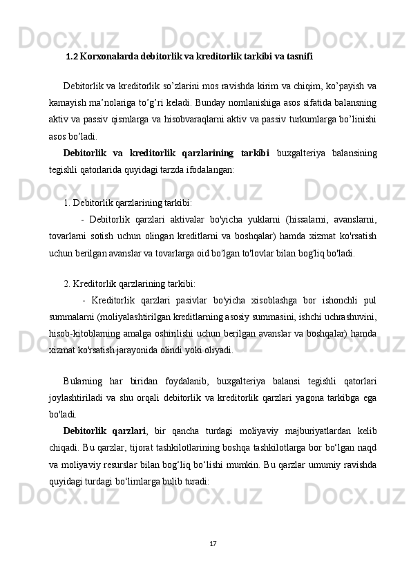 1.2  Korxonalarda  debitorlik va kreditorlik tarkibi va tasnifi
Debitorlik va kreditorlik so’zlarini mos ravishda kirim va chiqim, ko’payish va
kamayish ma’nolariga to’g’ri keladi. Bunday nomlanishiga asos sifatida balansning
aktiv va passiv qismlarga va hisobvaraqlarni aktiv va passiv turkumlarga bo’linishi
asos bo’ladi.
Debitorlik   va   kreditorlik   qarzlarining   tarkibi   buxgalteriya   balansining
tegishli qatorlarida quyidagi tarzda ifodalangan:
1. Debitorlik qarzlarining tarkibi:
      -   Debitorlik   qarzlari   aktivalar   bo'yicha   yuklarni   (hissalarni,   avanslarni,
tovarlarni   sotish   uchun   olingan   kreditlarni   va   boshqalar)   hamda   xizmat   ko'rsatish
uchun berilgan avanslar va tovarlarga oid bo'lgan to'lovlar bilan bog'liq bo'ladi.
   
2. Kreditorlik qarzlarining tarkibi:
      -   Kreditorlik   qarzlari   pasivlar   bo'yicha   xisoblashga   bor   ishonchli   pul
summalarni (moliyalashtirilgan kreditlarning asosiy summasini, ishchi uchrashuvini,
hisob-kitoblarning amalga oshirilishi  uchun berilgan avanslar  va boshqalar)  hamda
xizmat ko'rsatish jarayonida olindi yoki oliyadi.
  
Bularning   har   biridan   foydalanib,   buxgalteriya   balansi   tegishli   qatorlari
joylashtiriladi   va   shu   orqali   debitorlik   va   kreditorlik   qarzlari   yagona   tarkibga   ega
bo'ladi.
Debitorlik   qarzlari ,   bir   qancha   turdagi   moliyaviy   majburiyatlardan   kelib
chiqadi. Bu qarzlar, tijorat tashkilotlarining boshqa tashkilotlarga bor bo‘lgan naqd
va moliyaviy resurslar bilan bog‘liq bo‘lishi mumkin. Bu qarzlar umumiy ravishda
quyidagi turdagi bo‘limlarga bulib turadi:
17 