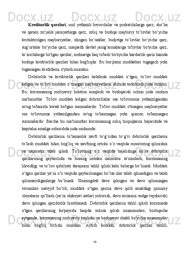 Kreditorlik   qarzlari ,   mol   yetkazib   beruvchilar   va   pudratchilarga   qarz,   sho‘ba
va   qaram   xo‘jalik   jamiyatlarga   qarz,   soliq   va   boshqa   majburiy   to‘lovlar   bo‘yicha
kechiktirilgan   majburiyatlar,   olingan   bo‘naklar,   budjetga   to‘lovlar   bo‘yicha   qarz,
sug‘urtalar   bo‘yicha  qarz, maqsadli   davlat  jamg‘armalariga  to'lovlar  bo'yicha  qarz,
ta’sischilarga bo'lgan qarzlar, mehnatga haq to'lash bo'oyicha kardorlik qarzi hamda
boshqa  kreditorlik  qarzlari   bilan  bog'liqdir.  Bu  borçlarni  muddatlari   tugagach  yoki
tugamagan kreditlarni o'ylash mumkin.
Debitorlik   va   kreditorlik   qarzlari   tarkibida   muddati   o‘tgan,   to‘lov   muddati
kelgan va to‘lov muddati o‘tmagan majburiyatlarni alohida tarkiblash juda muhim.
Bu,   korxonaning   moliyaviy   holatini   aniqlash   va   boshqarish   uchun   juda   muhim
ma'lumotlar.   To'lov   muddati   kelgan   debitorliklar   esa   to'lovnoma   yetkazilgandan
so'ng   to'lanishi   kerak   bo'lgan   summalardir.   To'lov   muddati   o'tmagan   majburiyatlar
esa   to'lovnoma   yetkazilgandan   so'ng   to'lanmagan   yoki   qismen   to'lanmagan
summalardir.   Barcha   bu   ma'lumotlar   korxonaning   soliq   huquqlarini   bajarishda   va
kapitalni amalga oshirishda juda muhimdir.
Debitorlik   qarzlarini   to’lamaslik   xavfi   to’g’ridan   to’g’ri   debitorlik   qarzlarini
to’lash  muddati  bilan bog’liq va xavfning ortishi  o’z  vaqtida monitoring qilinishni
va   nazoratni   talab   qiladi.   To’lovning   o’z   vaqtida   bajalishiga   ko’ra   debitorlik
qarzlarining   qaytarilishi   va   buning   ustidan   nazoratni   ta’minlash,   korxonaning
likvidligi va to’lov qobilyati darajasini tahlil qilish kabi turlarga bo’linadi. Muddati
o’tgan qarzlar ya’ni o’z vaqtida qaytarilmagan bo’lsa ular talab qilinadigan va talab
qilinmaydiganlarga   bo’linadi.   Shuningdek   davo   qilingan   va   davo   qilinmagan
terminlari   mavjyd   bo’lib,   muddati   o’tgan   qarzni   davo   qilib   amaldagi   qonuniy
choralarni qo’llash (ya’ni shikoyat xatlari yuborish, davo arizasini sudga topshirish)
davo   qilingan   qarzdorlik   hisoblanadi.   Debitorlik   qarzlarini   tahlil   qilish   korxonada
o'tgan   qarzlarning   ko'payishi   haqida   xulosa   qilish   muammolari,   boshqacha
aytganda, korxonaning moliyaviy tuzilishi va boshqaruv shakli bo'yicha muammolar
bilan   bog'liq   bo'lishi   mumkin.   Aytish   kerakki,   debitorlik   qarzlari   tahlili,
19 