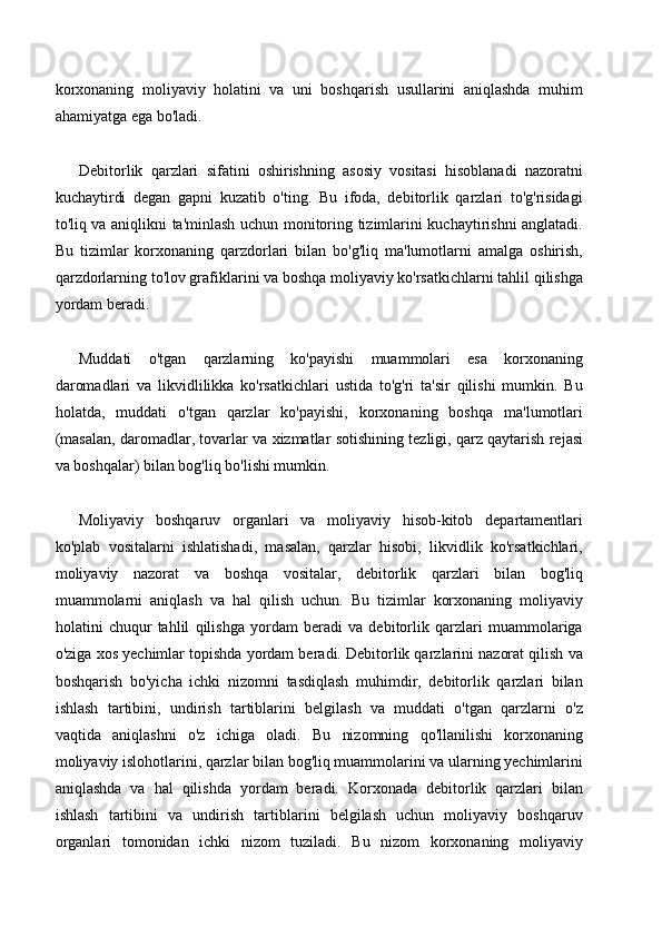korxonaning   moliyaviy   holatini   va   uni   boshqarish   usullarini   aniqlashda   muhim
ahamiyatga ega bo'ladi.
Debitorlik   qarzlari   sifatini   oshirishning   asosiy   vositasi   hisoblanadi   nazoratni
kuchaytirdi   degan   gapni   kuzatib   o'ting.   Bu   ifoda,   debitorlik   qarzlari   to'g'risidagi
to'liq va aniqlikni ta'minlash uchun monitoring tizimlarini kuchaytirishni anglatadi.
Bu   tizimlar   korxonaning   qarzdorlari   bilan   bo'g'liq   ma'lumotlarni   amalga   oshirish,
qarzdorlarning to'lov grafiklarini va boshqa moliyaviy ko'rsatkichlarni tahlil qilishga
yordam beradi.
Muddati   o'tgan   qarzlarning   ko'payishi   muammolari   esa   korxonaning
daromadlari   va   likvidlilikka   ko'rsatkichlari   ustida   to'g'ri   ta'sir   qilishi   mumkin.   Bu
holatda,   muddati   o'tgan   qarzlar   ko'payishi,   korxonaning   boshqa   ma'lumotlari
(masalan, daromadlar, tovarlar va xizmatlar sotishining tezligi, qarz qaytarish rejasi
va boshqalar) bilan bog'liq bo'lishi mumkin.
Moliyaviy   boshqaruv   organlari   va   moliyaviy   hisob-kitob   departamentlari
ko'plab   vositalarni   ishlatishadi,   masalan,   qarzlar   hisobi,   likvidlik   ko'rsatkichlari,
moliyaviy   nazorat   va   boshqa   vositalar,   debitorlik   qarzlari   bilan   bog'liq
muammolarni   aniqlash   va   hal   qilish   uchun.   Bu   tizimlar   korxonaning   moliyaviy
holatini   chuqur   tahlil   qilishga   yordam   beradi   va   debitorlik   qarzlari   muammolariga
o'ziga xos yechimlar topishda yordam beradi. Debitorlik qarzlarini nazorat qilish va
boshqarish   bo'yicha   ichki   nizomni   tasdiqlash   muhimdir,   debitorlik   qarzlari   bilan
ishlash   tartibini,   undirish   tartiblarini   belgilash   va   muddati   o'tgan   qarzlarni   o'z
vaqtida   aniqlashni   o'z   ichiga   oladi.   Bu   nizomning   qo'llanilishi   korxonaning
moliyaviy islohotlarini, qarzlar bilan bog'liq muammolarini va ularning yechimlarini
aniqlashda   va   hal   qilishda   yordam   beradi.   Korxonada   debitorlik   qarzlari   bilan
ishlash   tartibini   va   undirish   tartiblarini   belgilash   uchun   moliyaviy   boshqaruv
organlari   tomonidan   ichki   nizom   tuziladi.   Bu   nizom   korxonaning   moliyaviy 