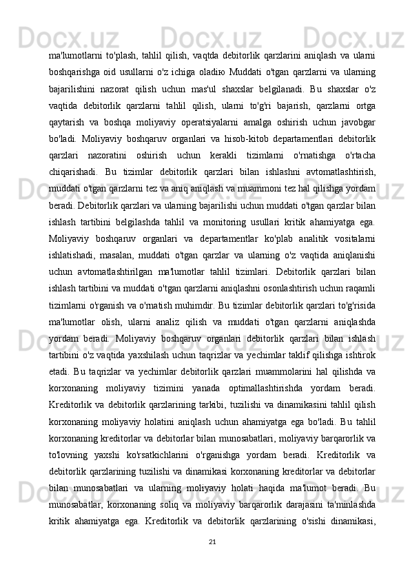 ma'lumotlarni   to'plash,   tahlil   qilish,   vaqtda   debitorlik   qarzlarini   aniqlash   va   ularni
boshqarishga   oid   usullarni   o'z   ichiga   oladiю   Muddati   o'tgan   qarzlarni   va   ularning
bajarilishini   nazorat   qilish   uchun   mas'ul   shaxslar   belgilanadi.   Bu   shaxslar   o'z
vaqtida   debitorlik   qarzlarni   tahlil   qilish,   ularni   to'g'ri   bajarish,   qarzlarni   ortga
qaytarish   va   boshqa   moliyaviy   operatsiyalarni   amalga   oshirish   uchun   javobgar
bo'ladi.   Moliyaviy   boshqaruv   organlari   va   hisob-kitob   departamentlari   debitorlik
qarzlari   nazoratini   oshirish   uchun   kerakli   tizimlarni   o'rnatishga   o'rtacha
chiqarishadi.   Bu   tizimlar   debitorlik   qarzlari   bilan   ishlashni   avtomatlashtirish,
muddati o'tgan qarzlarni tez va aniq aniqlash va muammoni tez hal qilishga yordam
beradi. Debitorlik qarzlari va ularning bajarilishi uchun muddati o'tgan qarzlar bilan
ishlash   tartibini   belgilashda   tahlil   va   monitoring   usullari   kritik   ahamiyatga   ega.
Moliyaviy   boshqaruv   organlari   va   departamentlar   ko'plab   analitik   vositalarni
ishlatishadi,   masalan,   muddati   o'tgan   qarzlar   va   ularning   o'z   vaqtida   aniqlanishi
uchun   avtomatlashtirilgan   ma'lumotlar   tahlil   tizimlari.   Debitorlik   qarzlari   bilan
ishlash tartibini va muddati o'tgan qarzlarni aniqlashni osonlashtirish uchun raqamli
tizimlarni o'rganish va o'rnatish muhimdir. Bu tizimlar debitorlik qarzlari to'g'risida
ma'lumotlar   olish,   ularni   analiz   qilish   va   muddati   o'tgan   qarzlarni   aniqlashda
yordam   beradi.   Moliyaviy   boshqaruv   organlari   debitorlik   qarzlari   bilan   ishlash
tartibini o'z vaqtida yaxshilash uchun taqrizlar va yechimlar taklif qilishga ishtirok
etadi.   Bu   taqrizlar   va   yechimlar   debitorlik   qarzlari   muammolarini   hal   qilishda   va
korxonaning   moliyaviy   tizimini   yanada   optimallashtirishda   yordam   beradi.
Kreditorlik   va   debitorlik   qarzlarining   tarkibi,   tuzilishi   va   dinamikasini   tahlil   qilish
korxonaning   moliyaviy   holatini   aniqlash   uchun   ahamiyatga   ega   bo'ladi.   Bu   tahlil
korxonaning kreditorlar va debitorlar bilan munosabatlari, moliyaviy barqarorlik va
to'lovning   yaxshi   ko'rsatkichlarini   o'rganishga   yordam   beradi.   Kreditorlik   va
debitorlik qarzlarining tuzilishi va dinamikasi korxonaning kreditorlar va debitorlar
bilan   munosabatlari   va   ularning   moliyaviy   holati   haqida   ma'lumot   beradi.   Bu
munosabatlar,   korxonaning   soliq   va   moliyaviy   barqarorlik   darajasini   ta'minlashda
kritik   ahamiyatga   ega.   Kreditorlik   va   debitorlik   qarzlarining   o'sishi   dinamikasi,
21 