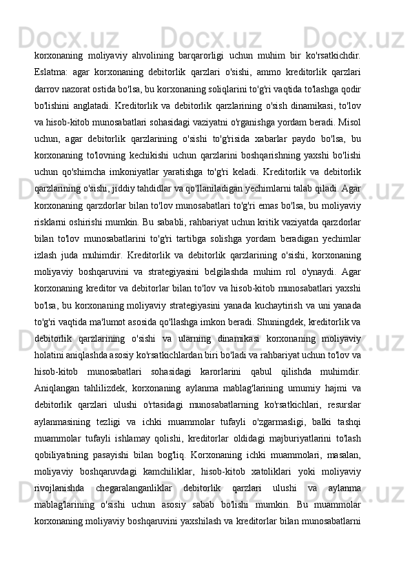 korxonaning   moliyaviy   ahvolining   barqarorligi   uchun   muhim   bir   ko'rsatkichdir.
Eslatma:   agar   korxonaning   debitorlik   qarzlari   o'sishi,   ammo   kreditorlik   qarzlari
darrov nazorat ostida bo'lsa, bu korxonaning soliqlarini to'g'ri vaqtida to'lashga qodir
bo'lishini   anglatadi.   Kreditorlik   va   debitorlik   qarzlarining   o'sish   dinamikasi,   to'lov
va hisob-kitob munosabatlari sohasidagi vaziyatni o'rganishga yordam beradi. Misol
uchun,   agar   debitorlik   qarzlarining   o'sishi   to'g'risida   xabarlar   paydo   bo'lsa,   bu
korxonaning   to'lovning   kechikishi   uchun   qarzlarini   boshqarishning   yaxshi   bo'lishi
uchun   qo'shimcha   imkoniyatlar   yaratishga   to'g'ri   keladi.   Kreditorlik   va   debitorlik
qarzlarining o'sishi, jiddiy tahdidlar va qo'llaniladigan yechimlarni talab qiladi. Agar
korxonaning qarzdorlar bilan to'lov munosabatlari to'g'ri emas bo'lsa, bu moliyaviy
risklarni oshirishi mumkin. Bu sababli, rahbariyat uchun kritik vaziyatda qarzdorlar
bilan   to'lov   munosabatlarini   to'g'ri   tartibga   solishga   yordam   beradigan   yechimlar
izlash   juda   muhimdir.   Kreditorlik   va   debitorlik   qarzlarining   o'sishi,   korxonaning
moliyaviy   boshqaruvini   va   strategiyasini   belgilashda   muhim   rol   o'ynaydi.   Agar
korxonaning kreditor va debitorlar bilan to'lov va hisob-kitob munosabatlari yaxshi
bo'lsa, bu korxonaning moliyaviy strategiyasini  yanada kuchaytirish va uni yanada
to'g'ri vaqtida ma'lumot asosida qo'llashga imkon beradi. Shuningdek, kreditorlik va
debitorlik   qarzlarining   o'sishi   va   ularning   dinamikasi   korxonaning   moliyaviy
holatini aniqlashda asosiy ko'rsatkichlardan biri bo'ladi va rahbariyat uchun to'lov va
hisob-kitob   munosabatlari   sohasidagi   karorlarini   qabul   qilishda   muhimdir.
Aniqlangan   tahlilizdek,   korxonaning   aylanma   mablag'larining   umumiy   hajmi   va
debitorlik   qarzlari   ulushi   o'rtasidagi   munosabatlarning   ko'rsatkichlari,   resurslar
aylanmasining   tezligi   va   ichki   muammolar   tufayli   o'zgarmasligi,   balki   tashqi
muammolar   tufayli   ishlamay   qolishi,   kreditorlar   oldidagi   majburiyatlarini   to'lash
qobiliyatining   pasayishi   bilan   bog'liq.   Korxonaning   ichki   muammolari,   masalan,
moliyaviy   boshqaruvdagi   kamchiliklar,   hisob-kitob   xatoliklari   yoki   moliyaviy
rivojlanishda   chegaralanganliklar   debitorlik   qarzlari   ulushi   va   aylanma
mablag'larining   o'sishi   uchun   asosiy   sabab   bo'lishi   mumkin.   Bu   muammolar
korxonaning moliyaviy boshqaruvini yaxshilash va kreditorlar bilan munosabatlarni 