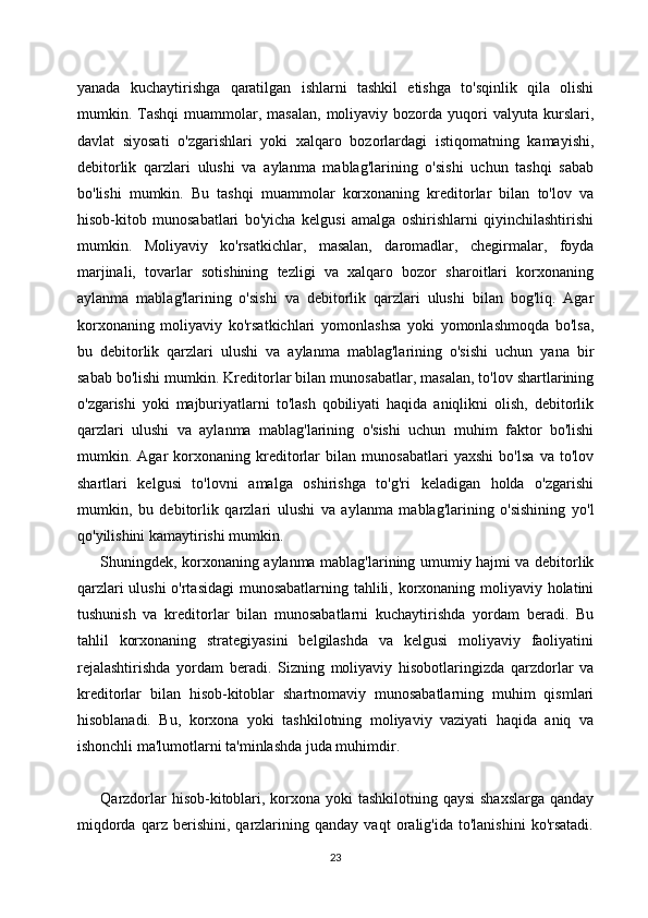 yanada   kuchaytirishga   qaratilgan   ishlarni   tashkil   etishga   to'sqinlik   qila   olishi
mumkin.  Tashqi   muammolar,  masalan,  moliyaviy  bozorda  yuqori  valyuta  kurslari,
davlat   siyosati   o'zgarishlari   yoki   xalqaro   bozorlardagi   istiqomatning   kamayishi,
debitorlik   qarzlari   ulushi   va   aylanma   mablag'larining   o'sishi   uchun   tashqi   sabab
bo'lishi   mumkin.   Bu   tashqi   muammolar   korxonaning   kreditorlar   bilan   to'lov   va
hisob-kitob   munosabatlari   bo'yicha   kelgusi   amalga   oshirishlarni   qiyinchilashtirishi
mumkin.   Moliyaviy   ko'rsatkichlar,   masalan,   daromadlar,   chegirmalar,   foyda
marjinali,   tovarlar   sotishining   tezligi   va   xalqaro   bozor   sharoitlari   korxonaning
aylanma   mablag'larining   o'sishi   va   debitorlik   qarzlari   ulushi   bilan   bog'liq.   Agar
korxonaning   moliyaviy   ko'rsatkichlari   yomonlashsa   yoki   yomonlashmoqda   bo'lsa,
bu   debitorlik   qarzlari   ulushi   va   aylanma   mablag'larining   o'sishi   uchun   yana   bir
sabab bo'lishi mumkin. Kreditorlar bilan munosabatlar, masalan, to'lov shartlarining
o'zgarishi   yoki   majburiyatlarni   to'lash   qobiliyati   haqida   aniqlikni   olish,   debitorlik
qarzlari   ulushi   va   aylanma   mablag'larining   o'sishi   uchun   muhim   faktor   bo'lishi
mumkin.   Agar   korxonaning   kreditorlar   bilan   munosabatlari   yaxshi   bo'lsa   va   to'lov
shartlari   kelgusi   to'lovni   amalga   oshirishga   to'g'ri   keladigan   holda   o'zgarishi
mumkin,   bu   debitorlik   qarzlari   ulushi   va   aylanma   mablag'larining   o'sishining   yo'l
qo'yilishini kamaytirishi mumkin.
Shuningdek, korxonaning aylanma mablag'larining umumiy hajmi va debitorlik
qarzlari ulushi o'rtasidagi  munosabatlarning tahlili, korxonaning moliyaviy holatini
tushunish   va   kreditorlar   bilan   munosabatlarni   kuchaytirishda   yordam   beradi.   Bu
tahlil   korxonaning   strategiyasini   belgilashda   va   kelgusi   moliyaviy   faoliyatini
rejalashtirishda   yordam   beradi.   Sizning   moliyaviy   hisobotlaringizda   qarzdorlar   va
kreditorlar   bilan   hisob-kitoblar   shartnomaviy   munosabatlarning   muhim   qismlari
hisoblanadi.   Bu,   korxona   yoki   tashkilotning   moliyaviy   vaziyati   haqida   aniq   va
ishonchli ma'lumotlarni ta'minlashda juda muhimdir.
Qarzdorlar  hisob-kitoblari, korxona yoki tashkilotning qaysi  shaxslarga qanday
miqdorda   qarz   berishini,   qarzlarining   qanday   vaqt   oralig'ida   to'lanishini   ko'rsatadi.
23 