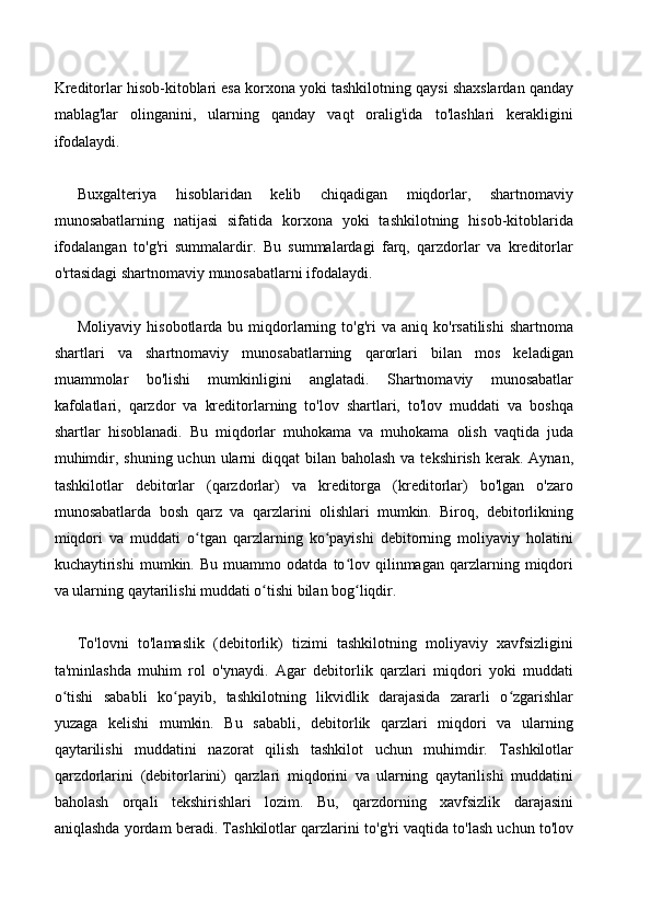 Kreditorlar hisob-kitoblari esa korxona yoki tashkilotning qaysi shaxslardan qanday
mablag'lar   olinganini,   ularning   qanday   vaqt   oralig'ida   to'lashlari   kerakligini
ifodalaydi.
Buxgalteriya   hisoblaridan   kelib   chiqadigan   miqdorlar,   shartnomaviy
munosabatlarning   natijasi   sifatida   korxona   yoki   tashkilotning   hisob-kitoblarida
ifodalangan   to'g'ri   summalardir.   Bu   summalardagi   farq,   qarzdorlar   va   kreditorlar
o'rtasidagi shartnomaviy munosabatlarni ifodalaydi.
Moliyaviy  hisobotlarda  bu  miqdorlarning  to'g'ri  va  aniq   ko'rsatilishi  shartnoma
shartlari   va   shartnomaviy   munosabatlarning   qarorlari   bilan   mos   keladigan
muammolar   bo'lishi   mumkinligini   anglatadi.   Shartnomaviy   munosabatlar
kafolatlari,   qarzdor   va   kreditorlarning   to'lov   shartlari,   to'lov   muddati   va   boshqa
shartlar   hisoblanadi.   Bu   miqdorlar   muhokama   va   muhokama   olish   vaqtida   juda
muhimdir, shuning uchun  ularni  diqqat  bilan baholash  va tekshirish  kerak.  Aynan,
tashkilotlar   debitorlar   (qarzdorlar)   va   kreditorga   (kreditorlar)   bo'lgan   o'zaro
munosabatlarda   bosh   qarz   va   qarzlarini   olishlari   mumkin.   Biroq,   debitorlikning
miqdori   va   muddati   o tgan   qarzlarning   ko payishi   debitorning   moliyaviy   holatiniʻ ʻ
kuchaytirishi   mumkin.   Bu   muammo   odatda   to lov   qilinmagan   qarzlarning  miqdori	
ʻ
va ularning qaytarilishi muddati o tishi bilan bog liqdir.	
ʻ ʻ
To'lovni   to'lamaslik   (debitorlik)   tizimi   tashkilotning   moliyaviy   xavfsizligini
ta'minlashda   muhim   rol   o'ynaydi.   Agar   debitorlik   qarzlari   miqdori   yoki   muddati
o tishi   sababli   ko payib,   tashkilotning   likvidlik   darajasida   zararli   o zgarishlar	
ʻ ʻ ʻ
yuzaga   kelishi   mumkin.   Bu   sababli,   debitorlik   qarzlari   miqdori   va   ularning
qaytarilishi   muddatini   nazorat   qilish   tashkilot   uchun   muhimdir.   Tashkilotlar
qarzdorlarini   (debitorlarini)   qarzlari   miqdorini   va   ularning   qaytarilishi   muddatini
baholash   orqali   tekshirishlari   lozim.   Bu,   qarzdorning   xavfsizlik   darajasini
aniqlashda yordam beradi. Tashkilotlar qarzlarini to'g'ri vaqtida to'lash uchun to'lov 
