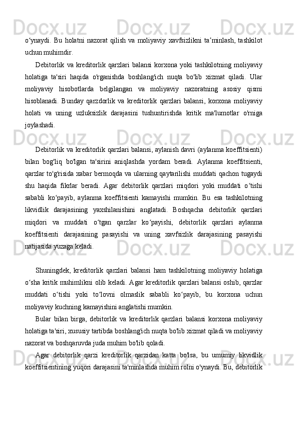 o ynaydi.   Bu   holatni   nazorat   qilish   va   moliyaviy   xavfsizlikni   ta minlash,   tashkilotʻ ʼ
uchun muhimdir.
Debitorlik   va  kreditorlik   qarzlari   balansi   korxona  yoki   tashkilotning   moliyaviy
holatiga   ta'siri   haqida   o'rganishda   boshlang'ich   nuqta   bo'lib   xizmat   qiladi.   Ular
moliyaviy   hisobotlarda   belgilangan   va   moliyaviy   nazoratning   asosiy   qismi
hisoblanadi.   Bunday   qarzdorlik   va   kreditorlik   qarzlari   balansi,   korxona   moliyaviy
holati   va   uning   uzluksizlik   darajasini   tushuntirishda   kritik   ma'lumotlar   o'rniga
joylashadi.
Debitorlik va kreditorlik qarzlari balansi, aylanish davri (aylanma koeffitsienti)
bilan   bog'liq   bo'lgan   ta'sirini   aniqlashda   yordam   beradi.   Aylanma   koeffitsienti,
qarzlar  to'g'risida xabar bermoqda va ularning qaytarilishi  muddati qachon tugaydi
shu   haqida   fikrlar   beradi.   Agar   debitorlik   qarzlari   miqdori   yoki   muddati   o tishi	
ʻ
sababli   ko payib,   aylanma   koeffitsienti   kamayishi   mumkin.   Bu   esa   tashkilotning	
ʻ
likvidlik   darajasining   yaxshilanishini   anglatadi.   Boshqacha   debitorlik   qarzlari
miqdori   va   muddati   o tgan   qarzlar   ko payishi,   debitorlik   qarzlari   aylanma	
ʻ ʻ
koeffitsienti   darajasining   pasayishi   va   uning   xavfsizlik   darajasining   pasayishi
natijasida yuzaga keladi.
Shuningdek,   kreditorlik   qarzlari   balansi   ham   tashkilotning   moliyaviy   holatiga
o sha kritik muhimlikni olib keladi. Agar kreditorlik qarzlari balansi  oshib, qarzlar	
ʻ
muddati   o tishi   yoki   to lovni   olmaslik   sababli   ko payib,   bu   korxona   uchun	
ʻ ʻ ʻ
moliyaviy kuchning kamayishini anglatishi mumkin. 
Bular   bilan   birga,   debitorlik   va   kreditorlik   qarzlari   balansi   korxona   moliyaviy
holatiga ta'siri, xususiy tartibda boshlang'ich nuqta bo'lib xizmat qiladi va moliyaviy
nazorat va boshqaruvda juda muhim bo'lib qoladi.
Agar   debitorlik   qarzi   kreditorlik   qarzidan   katta   bo'lsa,   bu   umumiy   likvidlik
koeffitsientining yuqori darajasini ta'minlashda muhim rolni o'ynaydi. Bu, debitorlik 