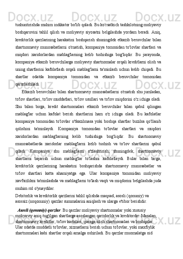 tushuntirishda muhim indikator bo'lib qoladi. Bu ko'rsatkich tashkilotning moliyaviy
boshqaruvini   tahlil   qilish   va   moliyaviy  siyosatni   belgilashda   yordam   beradi.   Aniq,
kreditorlik qarzlarining harakatini   boshqarish  shuningdek  etkazib  beruvchilar   bilan
shartnomaviy munosabatlarni  o'rnatish, kompaniya tomonidan to'lovlar shartlari  va
miqdori   xaridorlardan   mablag'larning   kelib   tushishiga   bog'liqdir.   Bu   jarayonda,
kompaniya etkazib beruvchilarga moliyaviy shartnomalar orqali kreditlarni olish va
uning shartlarini kafolatlash orqali mablag'larni ta'minlash uchun kelib chiqadi. Bu
shartlar   odatda   kompaniya   tomonidan   va   etkazib   beruvchilar   tomonidan
qarorlashiladi.
Etkazib beruvchilar bilan shartnomaviy munosabatlarni  o'rnatish shu jumladan,
to'lov shartlari, to'lov muddatlari, to'lov usullari va to'lov miqdorini o'z ichiga oladi.
Shu   bilan   birga,   kredit   shartnomalari   etkazib   beruvchilar   bilan   qabul   qilingan
mablag'lar   uchun   kafolat   berish   shartlarini   ham   o'z   ichiga   oladi.   Bu   kafolatlar
kompaniya   tomonidan   to'lovlar   o'tkazilmasa   yoki   boshqa   shartlar   buzilsa   qo'llanib
qolishini   ta'minlaydi.   Kompaniya   tomonidan   to'lovlar   shartlari   va   miqdori
xaridorlardan   mablag'larning   kelib   tushishiga   bog'liqdir.   Bu   shartnomaviy
munosabatlarda   xaridorlar   mablag'larni   kelib   tushish   va   to'lov   shartlarini   qabul
qiladi.   Kompaniya   shu   mablag'larni   o'zlashtirish,   shuningdek,   shartnomaviy
shartlarni   bajarish   uchun   mablag'lar   to'lashni   kafolatlaydi.   Bular   bilan   birga,
kreditorlik   qarzlarining   harakatini   boshqarishda   shartnomaviy   munosabatlar   va
to'lov   shartlari   katta   ahamiyatga   ega.   Ular   kompaniya   tomonidan   moliyaviy
xavfsizlikni ta'minlashda va mablag'larni to'lash vaqti va miqdorini belgilashda juda
muhim rol o'ynaydilar.
Debitorlik va kreditorlik qarzlarini tahlil qilishda maqsad, asosli (qonuniy) va 
asossiz (noqonuniy) qarzlar summalarini aniqlash va ularga e'tibor berishdir.
   Asosli (qonuniy) qarzlar . Bu qarzlar moliyaviy shartnomalar yoki xususiy 
moliyaviy aniq-tug'ilgan shartlarga asoslangan qarzdorlik va kreditordir. Masalan, 
shartnomaviy kreditlar, to'lov kartalari, ijaraga olish shartnomalari va boshqalar. 
Ular odatda muddatli to'lovlar, xizmatlarni berish uchun to'lovlar, yoki maxfiylik 
shartnomalari kabi shartlar orqali amalga oshiriladi. Bu qarzlar muomalatga oid  