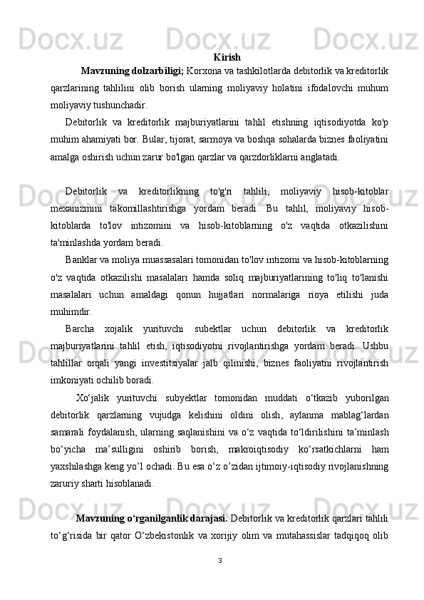 Kirish
      Mavzuning dolzarbiligi;  Korxona va tashkilotlarda debitorlik va kreditorlik
qarzlarining   tahlilini   olib   borish   ularning   moliyaviy   holatini   ifodalovchi   muhum
moliyaviy tushunchadir.
Debitorlik   va   kreditorlik   majburiyatlarini   tahlil   etishning   iqtisodiyotda   ko'p
muhim ahamiyati bor. Bular, tijorat, sarmoya va boshqa sohalarda biznes faoliyatini
amalga oshirish uchun zarur bo'lgan qarzlar va qarzdorliklarni anglatadi.
Debitorlik   va   kreditorlikning   to'g'ri   tahlili,   moliyaviy   hisob-kitoblar
mexanizmini   takomillashtirishga   yordam   beradi.   Bu   tahlil,   moliyaviy   hisob-
kitoblarda   to'lov   intizomini   va   hisob-kitoblarning   o'z   vaqtida   otkazilishini
ta'minlashda yordam beradi.
Banklar va moliya muassasalari tomonidan to'lov intizomi va hisob-kitoblarning
o'z   vaqtida   otkazilishi   masalalari   hamda   soliq   majburiyatlarining   to'liq   to'lanishi
masalalari   uchun   amaldagi   qonun   hujjatlari   normalariga   rioya   etilishi   juda
muhimdir.
Barcha   xojalik   yurituvchi   subektlar   uchun   debitorlik   va   kreditorlik
majburiyatlarini   tahlil   etish,   iqtisodiyotni   rivojlantirishga   yordam   beradi.   Ushbu
tahlillar   orqali   yangi   investitsiyalar   jalb   qilinishi,   biznes   faoliyatni   rivojlantirish
imkoniyati ochilib boradi.
Xо‘jalik   yurituvchi   subyektlar   tomonidan   muddati   о‘tkazib   yuborilgan
debitorlik   qarzlarning   vujudga   kelishi ni   oldini   olish ,   aylanma   mablag‘lardan
samarali   foydalanish ,   ularning   saqlanishini   va   о‘z   vaqtida   tо‘ldirilishini   ta’minlash
bо‘yicha   ma’sulligini   oshirib   borish ,   mak ro iqtisodiy   kо‘rsatkichlarni   ham
yaxshilashga   keng yo’l ochadi .  Bu   esa   о‘z   o’zidan ijtimoiy - iqtisodiy   rivojlanishning
zaruriy   sharti   hisoblanadi .
Mavzuning o‘rganilganlik darajasi.  Debitorlik va kreditorlik qarzlari tahlili
to ‘g‘risida   bir   qator   O‘zbekistonlik   va   xorijiy   olim   va   mutahassislar   tadqiqoq   olib
3 