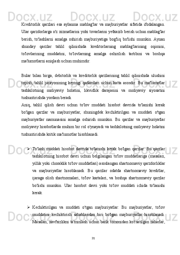Kreditorlik   qarzlari   esa   aylanma   mablag'lar   va   majburiyatlar   sifatida   ifodalangan.
Ular qarzdorlarga o'z xizmatlarini yoki tovarlarini yetkazib berish uchun mablag'lar
berish,   to'lashlarni   amalga   oshirish   majburiyatiga   bog'liq   bo'lishi   mumkin.   Aynan
shunday   qarzlar   tahlil   qilinishida   kreditorlarning   mablag'larining   oqimini,
to'lovlarining   muddatini,   to'lovlarning   amalga   oshirilish   tartibini   va   boshqa
ma'lumotlarni aniqlash uchun muhimdir.
Bular   bilan   birga,   debitorlik   va   kreditorlik   qarzlarining   tahlil   qilinishida   ulushini
topish,   tahlil   jarayonining   keyingi   qadamlari   uchun   katta   asosdir.   Bu   ma'lumotlar
tashkilotning   moliyaviy   holatini,   likvidlik   darajasini   va   moliyaviy   siyosatini
tushuntirishda yordam beradi.
Aniq,   tahlil   qilish   davri   uchun   to'lov   muddati   hisobot   davrida   to'lanishi   kerak
bo'lgan   qarzlar   va   majburiyatlar,   shuningdek   kechiktirilgan   va   muddati   o'tgan
majburiyatlar   namunasini   amalga   oshirish   mumkin.   Bu   qarzlar   va   majburiyatlar
moliyaviy hisobotlarda muhim bir rol o'ynayadi va tashkilotning moliyaviy holatini
tushuntirishda kritik ma'lumotlar hisoblanadi.
 To'lash   muddati   hisobot   davrida   to'lanishi   kerak   bo'lgan   qarzlar:   Bu   qarzlar
tashkilotning   hisobot   davri   uchun   belgilangan   to'lov   muddatlariga   (masalan,
yillik yoki choraklik to'lov muddatlari) asoslangan shartnomaviy qarzdorliklar
va   majburiyatlar   hisoblanadi.   Bu   qarzlar   odatda   shartnomaviy   kreditlar,
ijaraga   olish   shartnomalari,   to'lov   kartalari,   va   boshqa   shartnomaviy   qarzlar
bo'lishi   mumkin.   Ular   hisobot   davri   yoki   to'lov   muddati   ichida   to'lanishi
kerak.
 Kechiktirilgan   va   muddati   o'tgan   majburiyatlar:   Bu   majburiyatlar,   to'lov
muddatini   kechiktirish   sabablaridan   biri   bo'lgan   majburiyatlar   hisoblanadi.
Masalan, xavfsizlikni ta'minlash uchun bank tomonidan ko'rsatilgan zaharlar,
31 