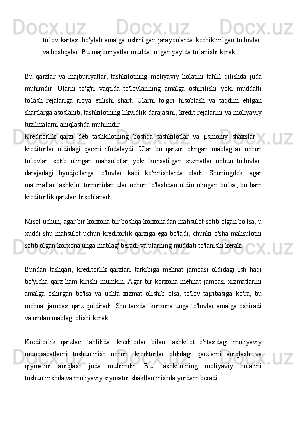 to'lov   kartasi   bo'ylab   amalga   oshirilgan   jarayonlarda   kechiktirilgan   to'lovlar,
va boshqalar. Bu majburiyatlar muddat o'tgan paytda to'lanishi kerak.
Bu   qarzlar   va   majburiyatlar,   tashkilotning   moliyaviy   holatini   tahlil   qilishda   juda
muhimdir.   Ularni   to'g'ri   vaqtida   to'lovlarining   amalga   oshirilishi   yoki   muddatli
to'lash   rejalariga   rioya   etilishi   shart.   Ularni   to'g'ri   hisoblash   va   taqdim   etilgan
shartlarga asoslanib, tashkilotning likvidlik darajasini, kredit rejalarini va moliyaviy
tuzilmalarni aniqlashda muhimdir.
Kreditorlik   qarzi   deb   tashkilotning   boshqa   tashkilotlar   va   jismoniy   shaxslar   -
kreditorlar   oldidagi   qarzni   ifodalaydi.   Ular   bu   qarzni   olingan   mablag'lar   uchun
to'lovlar,   sotib   olingan   mahsulotlar   yoki   ko'rsatilgan   xizmatlar   uchun   to'lovlar,
darajadagi   byudjetlarga   to'lovlar   kabi   ko'rinishlarda   oladi.   Shuningdek,   agar
materiallar   tashkilot   tomonidan  ular  uchun  to'lashdan  oldin  olingan  bo'lsa,  bu  ham
kreditorlik qarzlari hisoblanadi. 
Misol uchun, agar bir korxona bir boshqa korxonadan mahsulot sotib olgan bo'lsa, u
xuddi shu mahsulot  uchun kreditorlik qarziga ega bo'ladi, chunki  o'sha mahsulotni
sotib olgan korxona unga mablag' beradi va ularning muddati to'lanishi kerak. 
Bundan   tashqari,   kreditorlik   qarzlari   tarkibiga   mehnat   jamoasi   oldidagi   ish   haqi
bo'yicha   qarz   ham   kirishi   mumkin.   Agar   bir   korxona   mehnat   jamoasi   xizmatlarini
amalga   oshirgan   bo'lsa   va   uchta   xizmat   olishib   olsa,   to'lov   tajribasiga   ko'ra,   bu
mehnat jamoasi  qarz qoldiradi.   Shu tarzda, korxona unga to'lovlar amalga oshiradi
va undan mablag' olishi kerak. 
Kreditorlik   qarzlari   tahlilida,   kreditorlar   bilan   tashkilot   o'rtasidagi   moliyaviy
munosabatlarni   tushuntirish   uchun,   kreditorlar   oldidagi   qarzlarni   aniqlash   va
qiymatini   aniqlash   juda   muhimdir.   Bu,   tashkilotning   moliyaviy   holatini
tushuntirishda va moliyaviy siyosatni shakllantirishda yordam beradi. 