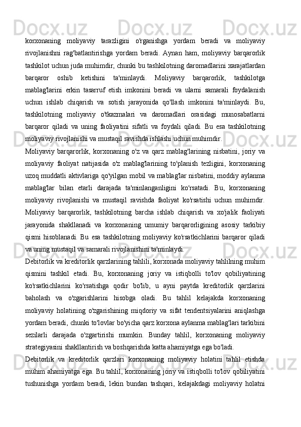 korxonaning   moliyaviy   tarazligini   o'rganishga   yordam   beradi   va   moliyaviy
rivojlanishni   rag'batlantirishga   yordam   beradi.   Aynan   ham,   moliyaviy   barqarorlik
tashkilot uchun juda muhimdir, chunki bu tashkilotning daromadlarini xarajatlardan
barqaror   oshib   ketishini   ta'minlaydi.   Moliyaviy   barqarorlik,   tashkilotga
mablag'larini   erkin   tasarruf   etish   imkonini   beradi   va   ularni   samarali   foydalanish
uchun   ishlab   chiqarish   va   sotish   jarayonida   qo'llash   imkonini   ta'minlaydi.   Bu,
tashkilotning   moliyaviy   o'tkazmalari   va   daromadlari   orasidagi   munosabatlarni
barqaror   qiladi   va   uning   faoliyatini   sifatli   va   foydali   qiladi.   Bu   esa   tashkilotning
moliyaviy rivojlanishi va mustaqil ravishda ishlashi uchun muhimdir.
Moliyaviy   barqarorlik,   korxonaning   o'z   va   qarz   mablag'larining   nisbatini,   joriy   va
moliyaviy   faoliyat   natijasida   o'z   mablag'larining   to'planish   tezligini,   korxonaning
uzoq muddatli aktivlariga qo'yilgan mobil va mablag'lar nisbatini, moddiy aylanma
mablag'lar   bilan   etarli   darajada   ta'minlanganligini   ko'rsatadi.   Bu,   korxonaning
moliyaviy   rivojlanishi   va   mustaqil   ravishda   faoliyat   ko'rsatishi   uchun   muhimdir.
Moliyaviy   barqarorlik,   tashkilotning   barcha   ishlab   chiqarish   va   xo'jalik   faoliyati
jarayonida   shakllanadi   va   korxonaning   umumiy   barqarorligining   asosiy   tarkibiy
qismi   hisoblanadi.   Bu   esa   tashkilotning   moliyaviy   ko'rsatkichlarini   barqaror   qiladi
va uning mustaqil va samarali rivojlanishini ta'minlaydi.
Debitorlik va kreditorlik qarzlarining tahlili, korxonada moliyaviy tahlilning muhim
qismini   tashkil   etadi.   Bu,   korxonaning   joriy   va   istiqbolli   to'lov   qobiliyatining
ko'rsatkichlarini   ko'rsatishga   qodir   bo'lib,   u   ayni   paytda   kreditorlik   qarzlarini
baholash   va   o'zgarishlarini   hisobga   oladi.   Bu   tahlil   kelajakda   korxonaning
moliyaviy   holatining   o'zgarishining   miqdoriy   va   sifat   tendentsiyalarini   aniqlashga
yordam beradi, chunki to'lovlar bo'yicha qarz korxona aylanma mablag'lari tarkibini
sezilarli   darajada   o'zgartirishi   mumkin.   Bunday   tahlil,   korxonaning   moliyaviy
strategiyasini shakllantirish va boshqarishda katta ahamiyatga ega bo'ladi.
Debitorlik   va   kreditorlik   qarzlari   korxonaning   moliyaviy   holatini   tahlil   etishda
muhim ahamiyatga ega. Bu tahlil, korxonaning joriy va istiqbolli to'lov qobiliyatini
tushunishga   yordam   beradi,   lekin   bundan   tashqari,   kelajakdagi   moliyaviy   holatni 