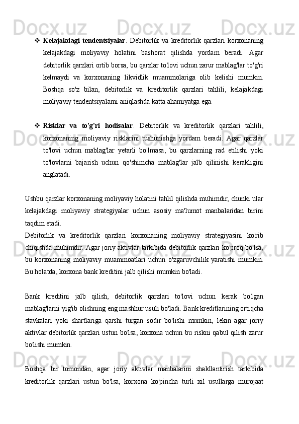  Kelajakdagi   tendentsiyalar .   Debitorlik   va   kreditorlik   qarzlari   korxonaning
kelajakdagi   moliyaviy   holatini   bashorat   qilishda   yordam   beradi.   Agar
debitorlik qarzlari ortib borsa, bu qarzlar to'lovi uchun zarur mablag'lar to'g'ri
kelmaydi   va   korxonaning   likvidlik   muammolariga   olib   kelishi   mumkin.
Boshqa   so'z   bilan,   debitorlik   va   kreditorlik   qarzlari   tahlili,   kelajakdagi
moliyaviy tendentsiyalarni aniqlashda katta ahamiyatga ega.
 Risklar   va   to'g'ri   hodisalar .   Debitorlik   va   kreditorlik   qarzlari   tahlili,
korxonaning   moliyaviy   risklarini   tushunishga   yordam   beradi.   Agar   qarzlar
to'lovi   uchun   mablag'lar   yetarli   bo'lmasa,   bu   qarzlarning   rad   etilishi   yoki
to'lovlarni   bajarish   uchun   qo'shimcha   mablag'lar   jalb   qilinishi   kerakligini
anglatadi. 
Ushbu qarzlar korxonaning moliyaviy holatini tahlil qilishda muhimdir, chunki ular
kelajakdagi   moliyaviy   strategiyalar   uchun   asosiy   ma'lumot   manbalaridan   birini
taqdim etadi.
Debitorlik   va   kreditorlik   qarzlari   korxonaning   moliyaviy   strategiyasini   ko'rib
chiqishda muhimdir. Agar joriy aktivlar tarkibida debitorlik qarzlari ko'proq bo'lsa,
bu   korxonaning   moliyaviy   muammoatlari   uchun   o'zgaruvchilik   yaratishi   mumkin.
Bu holatda, korxona bank kreditini jalb qilishi mumkin bo'ladi.
Bank   kreditini   jalb   qilish,   debitorlik   qarzlari   to'lovi   uchun   kerak   bo'lgan
mablag'larni yig'ib olishning eng mashhur usuli bo'ladi. Bank kreditlarining ortiqcha
stavkalari   yoki   shartlariga   qarshi   turgan   sodir   bo'lishi   mumkin,   lekin   agar   joriy
aktivlar debitorlik qarzlari ustun bo'lsa, korxona uchun bu riskni qabul  qilish zarur
bo'lishi mumkin.
Boshqa   bir   tomondan,   agar   joriy   aktivlar   manbalarini   shakllantirish   tarkibida
kreditorlik   qarzlari   ustun   bo'lsa,   korxona   ko'pincha   turli   xil   usullarga   murojaat 