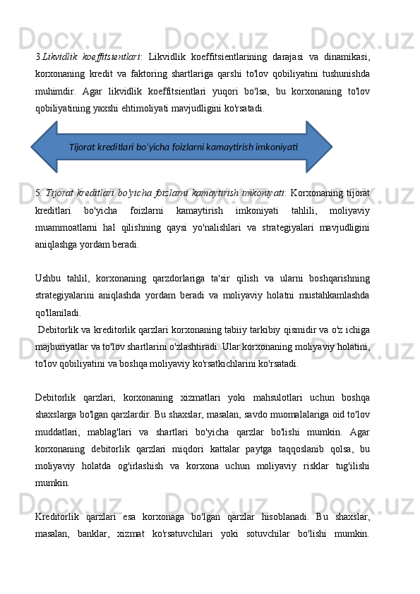 3. Likvidlik   koeffitsientlari :   Likvidlik   koeffitsientlarining   darajasi   va   dinamikasi,
korxonaning   kredit   va   faktoring   shartlariga   qarshi   to'lov   qobiliyatini   tushunishda
muhimdir.   Agar   likvidlik   koeffitsientlari   yuqori   bo'lsa,   bu   korxonaning   to'lov
qobiliyatining yaxshi ehtimoliyati mavjudligini ko'rsatadi. 
5.   Tijorat   kreditlari   bo'yicha   foizlarni   kamaytirish   imkoniyati :   Korxonaning   tijorat
kreditlari   bo'yicha   foizlarni   kamaytirish   imkoniyati   tahlili,   moliyaviy
muammoatlarni   hal   qilishning   qaysi   yo'nalishlari   va   strategiyalari   mavjudligini
aniqlashga yordam beradi.
Ushbu   tahlil,   korxonaning   qarzdorlariga   ta'sir   qilish   va   ularni   boshqarishning
strategiyalarini   aniqlashda   yordam   beradi   va   moliyaviy   holatni   mustahkamlashda
qo'llaniladi.
 Debitorlik va kreditorlik qarzlari korxonaning tabiiy tarkibiy qismidir va o'z ichiga
majburiyatlar va to'lov shartlarini o'zlashtiradi. Ular korxonaning moliyaviy holatini,
to'lov qobiliyatini va boshqa moliyaviy ko'rsatkichlarini ko'rsatadi. 
Debitorlik   qarzlari,   korxonaning   xizmatlari   yoki   mahsulotlari   uchun   boshqa
shaxslarga bo'lgan qarzlardir. Bu shaxslar, masalan, savdo muomalalariga oid to'lov
muddatlari,   mablag'lari   va   shartlari   bo'yicha   qarzlar   bo'lishi   mumkin.   Agar
korxonaning   debitorlik   qarzlari   miqdori   kattalar   paytga   taqqoslanib   qolsa,   bu
moliyaviy   holatda   og'irlashish   va   korxona   uchun   moliyaviy   risklar   tug'ilishi
mumkin.
Kreditorlik   qarzlari   esa   korxonaga   bo'lgan   qarzlar   hisoblanadi.   Bu   shaxslar,
masalan,   banklar,   xizmat   ko'rsatuvchilari   yoki   sotuvchilar   bo'lishi   mumkin.          Tijorat kreditlari bo’yicha foizlarni kamaytirish imkoniyati 