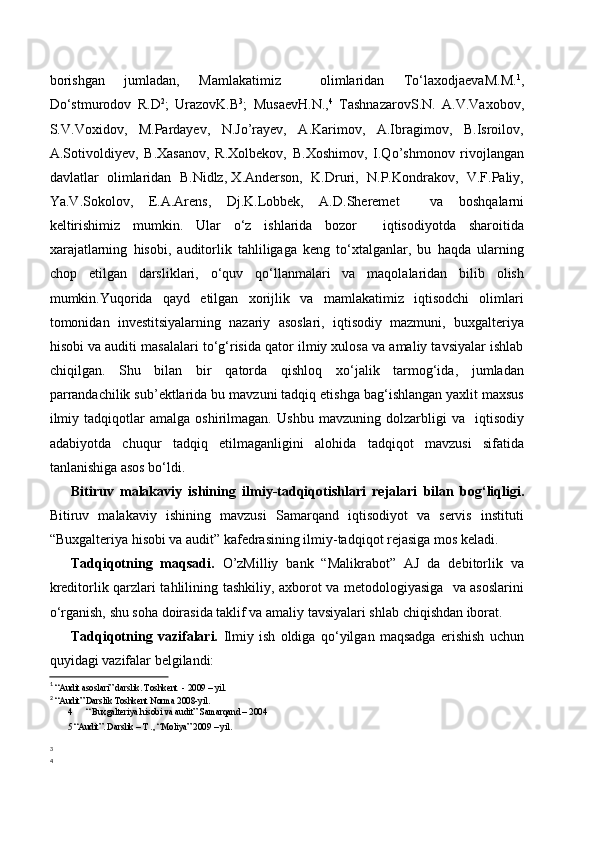 borishgan   jumladan,   Mamlakatimiz     olimlaridan   To‘laxodjaevaM.M. 1
,
Do‘stmurodov   R.D 2
;   UrazovK.B 3
;   MusaevH.N., 4
  TashnazarovS.N.   A.V.Vaxobov,
S.V.Voxidov,     M.Pardayev,     N.Jo’rayev,     A.Karimov,     A.Ibragimov,     B.Isroilov,
A.Sotivoldiyev,   B.Xasanov,   R.Xolbekov,   B.Xoshimov,   I.Qo’shmonov   rivojlangan
davlatlar  olimlaridan  B.Nidlz, X.Anderson,  K.Druri,  N.P.Kondrakov,  V.F.Paliy,
Ya.V.Sokolov,   E.A.Arens,   Dj.K.Lobbek,   A.D.Sheremet     va   boshqalarni
keltirishimiz   mumkin.   Ular   o‘z   ishlarida   bozor     iqtisodiyotda   sharoitida
xarajatlarning   hisobi,   auditorlik   tahliligaga   keng   to‘xtalganlar,   bu   haqda   ularning
chop   etilgan   darsliklari,   o‘quv   qo‘llanmalari   va   maqolalaridan   bilib   olish
mumkin.Yuqorida   qayd   etilgan   xorijlik   va   mamlakatimiz   iqtisodchi   olimlari
tomonidan   investitsiyalarning   nazariy   asoslari,   iqtisodiy   mazmuni,   buxgalteriya
hisobi va auditi masalalari to‘g‘risida qator ilmiy xulosa va amaliy tavsiyalar ishlab
chiqilgan.   Shu   bilan   bir   qatorda   qishloq   xo‘jalik   tarmog‘ida,   jumladan
parrandachilik sub’ektlarida bu mavzuni tadqiq etishga bag‘ishlangan yaxlit maxsus
ilmiy   tadqiqotlar   amalga   oshirilmagan.   Ushbu   mavzuning   dolzarbligi   va     iqtisodiy
adabiyotda   chuqur   tadqiq   etilmaganligini   alohida   tadqiqot   mavzusi   sifatida
tanlanishiga asos bo‘ldi. 
Bitiruv   malakaviy   ishining   ilmiy-tadqiqotishlari   rejalari   bilan   bog‘liqligi.
Bitiruv   malakaviy   ishining   mavzusi   Samarqand   iqtisodiyot   va   servis   instituti
“Buxgalteriya hisobi va audit” kafedrasining ilmiy-tadqiqot rejasiga mos keladi.
Tadqiqotning   maqsadi.   O’zMilliy   bank   “Malikrabot”   AJ   da   debitorlik   va
kreditorlik qarzlari tahlilining   tashkiliy, axborot va metodologiyasiga   va asoslarini
o‘rganish, shu soha doirasida taklif va amaliy tavsiyalari shlab chiqishdan iborat.
Tadqiqotning   vazifalari.   Ilmiy   ish   oldiga   qo‘yilgan   maqsadga   erishish   uchun
quyidagi vazifalar belgilandi: 
1
  “Audit asoslari” darslik. Toshkent  - 2009 – yil.
2
  “Audit” Darslik Toshkent Norma 2008-yil.
4 “ Buxgalteriya hisobi va audit” Samarqand – 2004
5  “Audit”. Darslik – T ., “Moliya” 2009 – yil .
3
4
  