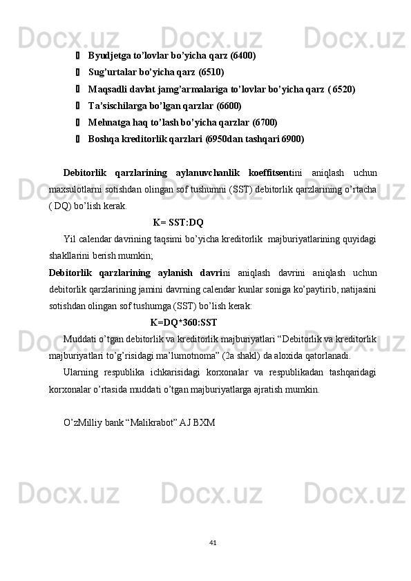 Byudjetga to’lovlar bo’yicha qarz (6400)
 Sug’urtalar bo’yicha qarz (6510)
 Maqsadli davlat jamg’armalariga to’lovlar bo’yicha qarz ( 6520)
 Ta’sischilarga bo’lgan qarzlar (6600)
 Mehnatga haq to’lash bo’yicha qarzlar (6700)
 Boshqa kreditorlik qarzlari (6950dan tashqari 6900)
Debitorlik   qarzlarining   aylanuvchanlik   koeffitsent ini   aniqlash   uchun
maxsulotlarni sotishdan olingan sof tushumni (SST) debitorlik qarzlarining o’rtacha
( DQ) bo’lish kerak.
                                      K= SST:DQ
Yil calendar davrining taqsimi bo’yicha kreditorlik  majburiyatlarining quyidagi
shakllarini berish mumkin;
Debitorlik   qarzlarining   aylanish   davri ni   aniqlash   davrini   aniqlash   uchun
debitorlik qarzlarining jamini davrning calendar kunlar soniga ko’paytirib, natijasini
sotishdan olingan sof tushumga (SST) bo’lish kerak:
                                           K=DQ*360:SST
Muddati o’tgan debitorlik va kreditorlik majburiyatlari “Debitorlik va kreditorlik
majburiyatlari to’g’risidagi ma’lumotnoma” (2a shakl) da aloxida qatorlanadi.
Ularning   respublika   ichkarisidagi   korxonalar   va   respublikadan   tashqaridagi
korxonalar o’rtasida muddati o’tgan majburiyatlarga ajratish mumkin. 
O’zMilliy bank “Malikrabot” AJ BXM
41