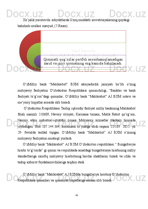 Xo’jalik yurutuvchi subyektlarda Uzoq muddatli investitsiyalarning quydagi 
baholash usullari mavjud; (7-Rasm)
O’zMilliy   bank   “Malikrabot”   BXM   aksiyadorlik   jamiyati   bo’lib   o’zing
moliyaviy   faoliyatini   O’zbekiston   Respublikasi   qonunchiligi,   “Banklar   va   bank
faoliyati   to’g’risi”dagi   qonunlar,   O’zMilliy   bank   “Malikrabot”   AJ   BXM   ustavi   va
me’yoriy hujjatlar asosida olib boradi.
 O’zbekiston Respublikasi Tashqi iqtisodiy faoliyat milliy bankining Malikrabot
filiali   manzili   210609,   Navoiy   viloyati,   Karmana   tumani,   Malik   Rabot   qo’rg’oni,
Navoiy   erkin   industrial-iqtisodiy   zonasi   Moliyaviy   xizmatlar   markazi   binosida
joylashgan.  Stiri   207   144   364,  korxonani  ro’yxatga  olish  raqami   22/105    2012-  yil
29-   fevralda   tashkil   topgan.   O’zMilliy   bank   “Malikrabot”   AJ   BXM   o’zining
moliyaviy faoliyatini mustaqil yuritadi.  
O’zMilliy bank “Malikrabot” AJ BXM O’zbekiston respublikasi “ Buxgalteriya
hisobi to’g’risida” gi qonun va respulikada amaldagi buxgalteriaya hisobining milliy
standartlariga   muofiq   moliyaviy   hisobotning   barcha   shakllarini   tuzadi   va   ichki   va
tashqi axborot foydalanuvchilariga taqdim etadi. 
O’zMilliy bank “Malikrabot” AJ BXMda buxgalteriya hisobini O’zbekiston 
Respublikasi qonunlari va qonunosti hujjatlariga asosan olib boradi.
43Xarid baxosida
Qayta baholashni hisobga olgan qiymatda
Qimmatli qog’ozlar portfeli asosidaaniqlamadigan 
xarid va joriy qiymatning eng kamida baholanadi.       