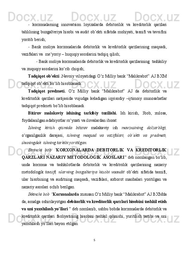 -   korxonalarning   innovatsion   loyixalarda   debitorilik   va   kreditorlik   qarzlari
tahlilining   buxgalteriya hisobi va audit ob’ekti sifatida mohiyati, tasnifi va tavsifini
yoritib berish;
-   Bank   moliya   korxonalarida   debitorlik   va   kreditorlik   qarzlarining   maqsadi,
vazifalari va  me’yoriy – huquqiy asoslarini tadqiq qilish;
       - Bank moliya korxonalarida debitorlik va kreditorlik qarzlarining  tashkiliy
va xuquqiy  asoslarini ko‘rib chiqish;
Tadqiqot ob’ekti . Navoiy viloyatidagi O’z Milliy bank “Malikrabot” AJ BXM
tad qiqot ob’ekti bo‘lib hisoblanadi.
Tadqiqot   predmeti.   O’z   Milliy   bank   “Malikrabot”   AJ   da   debitorllik   va
kreditorlik   qarzlari   natijasida   vujudga   keladigan   iqyisodiy   –ijtimoiy   munosabatlar
tadqiqot predmeti bo’lib hisoblanadi. 
Bitiruv   malakaviy   ishining   tarkibiy   tuzilishi.   Ish   kirish,   3 bob,   xulosa,
foydalanilgan adabiyotlar ro‘yxati va ilovalardan iborat. 
Ishning   kirish   qismida   b itiruv   malakaviy   ish   mavzusining   dolzarbligi,
o‘rganilganlik   darajasi,   ishning   maqsad   va   vazifalari,   ob’ekti   va   predmeti,
shuningdek  ishning tarkibi yoritilgan.
Birinchi   bob   “ KORXONALARDA   DEBITORLIK   VA   KREDITORLIK
QARZLARI NAZARIY METODOLOGIK ASOSLARI ” deb nomlangan bo‘lib,
unda   korxona   va   tashkilotlarda   debitorlik   va   kreditrolik   qarzlarining   nazariy
metodologik   tavsifi,   ularning   buxgalteriya   hisobi   va audit   ob’ekti   sifatida   tasnifi,
ular   hisobining   va   auditning   maqsadi,   vazifalari,   axborot   manbalari   yoritilgan   va
nazariy asoslari ochib berilgan.
Ikkinchi bob “ Korxonalarda  xususan   O’z Milliy bank “Malikrabot” AJ BXMda
da, amalga oshirilayotgan  debitorlik va kreditorlik qarzlari hisobini tashkil etish
va uni yaxshilash yo’llari  ” deb nomlanib, ushbu bobda korxonalarda debitorlik va
kreditorlik   qarzlari   faoliyatining   hisobini   tashkil   qilinishi,   yuritilish   tartibi   va   uni
yaxshilash yo‘llari bayon etilgan.
5 