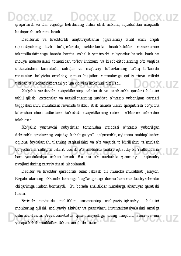 qisqartirish   va   ular   vujudga   kelishining   oldini   olish   imkoni,   aqrzdorlikni   maqsadli
boshqarish imkonini beadi.
Debitorlik   va   kreditorlik   majburiyatlarini   (qarzlarini)   tahlil   etish   orqali
iqtisodiyotning   turli   bo‘g‘inlarida,   sektorlarida   hisob-kitoblar   mexanizmini
takomillashtirishga   hamda   barcha   xo‘jalik   yurituvchi   subyektlar   hamda   bank   va
moliya   muassasalari   tomonidan   to‘lov   intizomi   va   hisob-kitoblarning   o‘z   vaqtida
o‘tkazilishini   taminlash,   soliqlar   va   majburiy   to‘lovlarning   to‘liq   to‘lanishi
masalalari   bo‘yicha   amaldagi   qonun   hujjatlari   normalariga   qat’iy   rioya   etilishi
ustidan ta’sirchan nazoratni yo‘lga qo‘yish imkonini tug‘iladi.
Xo‘jalik   yurituvchi   subyektlarning   debitorlik   va   kreditorlik   qarzlari   holatini
tahlil   qilish,   korxonalar   va   tashkilotlarning   muddati   o‘tkazib   yuborilgan   qarzlari
taqqoslanishini  muntazam ravishda tashkil  etish hamda ularni  qisqartirish bo‘yicha
ta’sirchan   chora-tadbirlarni   ko‘rishda   subyektlarning   rolini   ,   e’tiborini   oshirishni
talab etadi.
Xo‘jalik   yurituvchi   subyektlar   tomonidan   muddati   o‘tkazib   yuborilgan
debitorlik   qarzlarning   vujudga   kelishiga   yo‘l   qo‘ymaslik,   aylanma   mablag‘lardan
oqilona   foydalanish,   ularning   saqlanishini   va   o‘z   vaqtida   to‘ldirilishini   ta’minlash
bo‘yicha ma’sulligini  oshirib borish o‘z navbatida makro iqtisodiy ko‘rsatkichlarni
ham   yaxshilashga   imkon   beradi.   Bu   esa   o‘z   navbatida   ijtmmoiy   –   iqtisodiy
rivojlanishning zaruriy sharti hisoblanadi.
Debitor   va   kreditor   qarzdorlik   bilan   ishlash   bir   muncha   murakkab   jarayon.
Negaki   ularning     ikkinchi   tomonga   bog‘langanligi   doimo   ham   manfaatliyechimlar
chiqarishga   imkon   bermaydi.     Bu   borada   analitiklar   nimalarga   ahamiyat   qaratishi
lozim:
Birinchi   navbatda   analitiklar   korxonaning   moliyaviy-iqtisodiy     holatini
monitoring   qilishi,   moliyaviy   aktivlar   va   passivlarni   inventarizatsiyalashni   amalga
oshirishi   lozim.   Avvalonavbatda   qarz   mavjudligi,   uning   miqdori,   asosi   va   uni
yuzaga kelish muddatlari faktini aniqlashi lozim. 