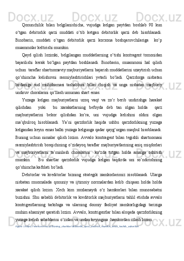Qonunchilik   bilan   belgilanishicha,   vujudga   kelgan   paytdan   boshlab   90   kun
o‘tgan   debitorlik   qarzi   muddati   o‘tib   ketgan   debitorlik   qarzi   deb   hisoblanadi.
Binobarin,   muddati   o‘tgan   debitorlik   qarzi   korxona   boshqaruvchilariga     ko‘p
muammolar keltirishi mumkin.
Qayd   qilish   lozimki,   belgilangan   muddatlarning   o‘tishi   kontragent   tomonidan
bajarilishi   kerak   bo‘lgan   paytdan   boshlanadi.   Binobarin,   muammoni   hal   qilish
uchun  taraflar shartnomaviy majburiyatlarni bajarish muddatlarini uzaytirish uchun
qo‘shimcha   kelishuvni   rasmiylashtirishlari   yetarli   bo‘ladi.   Qarzdorga   nisbatan
birdaniga   sud   muhokamasi   tashabbusi   bilan   chiqish   va   unga   nisbatan   majburiy
undiruv choralarini qo‘llash umuman shart emas.
Yuzaga   kelgan   majburiyatlarni   uzoq   vaqt   va   zo‘r   berib   undirishga   harakat
qilishdan     yoki     bu   xarakatlarning   befoyda   deb   tan   olgan   holda     qarz
majburiyatlarini   bekor   qilishdan   ko‘ra,   uni   vujudga   kelishini   oldini   olgan
ma’qbulroq   hisoblanadi.   Ya’ni   qarzdorlik   haqida   ushbu   qarzdorlikning   yuzaga
kelgandan keyin emas balki yuzaga kelgunga qadar qayg‘urgan maqbul hisoblanadi.
Buning   uchun   nimalar   qilish   lozim.   Avvalo   kontragent   bilan   tegishli   shartnomani
rasmiylashtirish bosqichining o‘zidayoq taraflar  majburiyatlarining aniq miqdorlari
va   majburiyatlarni   ta’minlash   choralarini     ko‘zda   tutgan   holda   amalga   oshirish
mumkin.       Bu   shartlar   qarzdorlik   vujudga   kelgan   taqdirda   uni   so‘ndirishning
qo‘shimcha kafolati bo‘ladi.
Debitorlar   va   kreditorlar   bizning   strategik   xamkorlarimiz   xisoblanadi.   Ularga
nisbatan   muomalada   qonuniy   va   ijtimoiy   normalardan   kelib   chiqaan   holda   holda
xarakat   qilish   lozim.   Xech   kim   xoxlamaydi   o‘z   hamkorlari   bilan   munosabatni
buzishni. Shu sababli  debitorlik va kreditorlik majburiyatlarni tahlil etishda  avvalo
kontrigentlarning   tarkibiga   va   ularning   doimiy   faoliyat   xamkorligidagi   tarixiga
muhim ahamiyat qaratish lozim. Avvalo, kontrigentlar bilan aloqada qarzdorlikning
yuzaga kelish sabablarini o‘zidan va undan keyingina  hamkordan izlash lozim.
Figure  1  https://www.norma.uz/bizning_sharhlar/debitorlik_qarzi_undirish_mumkin_emas_kechib_yuborilsin 