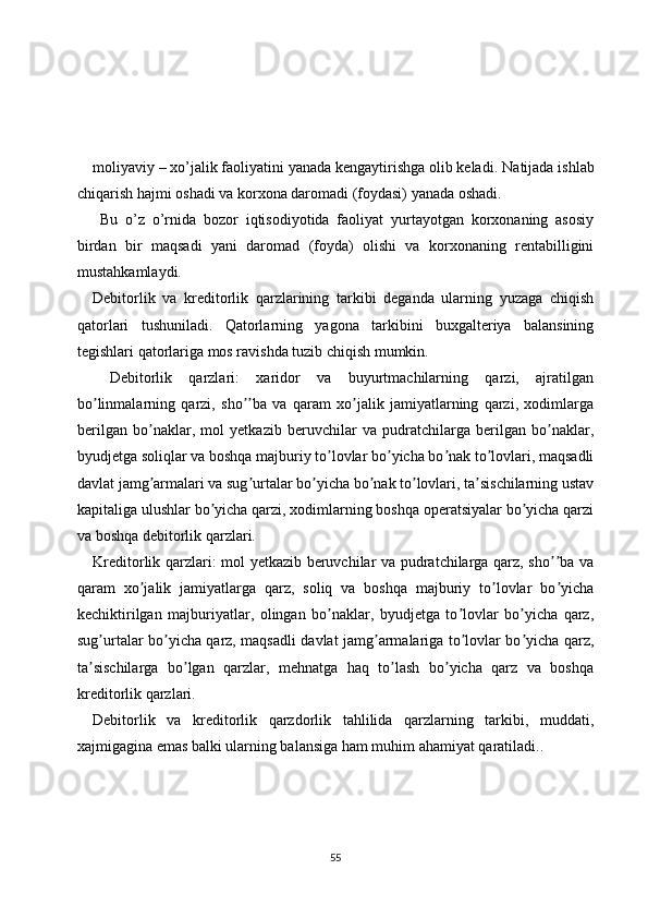 moliyaviy – xo’jalik faoliyatini yanada kengaytirishga olib keladi.  Natijada ishlab
chiqarish hajmi oshadi va korxona daromadi (foydasi) yanada oshadi.
  Bu   o’z   o’rnida   bozor   iqtisodiyotida   faoliyat   yurtayotgan   korxonaning   asosiy
birdan   bir   maqsadi   yani   daromad   (foyda)   olishi   va   korxonaning   rentabilligini
mustahkamlaydi.
Debitorlik   va   kreditorlik   qarzlarining   tarkibi   deganda   ularning   yuzaga   chiqish
qatorlari   tushuniladi.   Qatorlarning   yagona   tarkibini   buxgalteriya   balansining
tegishlari qatorlariga mos ravishda tuzib chiqish mumkin. 
  Debitorlik   qarzlari:   xaridor   va   buyurtmachilarning   qarzi,   ajratilgan
bo linmalarning   qarzi,   sho ba   va   qaram   xo jalik   jamiyatlarning   qarzi,   xodimlargaʼ ʼʼ ʼ
berilgan   bo naklar,   mol   yetkazib   beruvchilar   va   pudratchilarga   berilgan   bo naklar,	
ʼ ʼ
byudjetga soliqlar va boshqa majburiy to lovlar bo yicha bo nak to lovlari, maqsadli	
ʼ ʼ ʼ ʼ
davlat jamg armalari va sug urtalar bo yicha bo nak to lovlari, ta sischilarning ustav	
ʼ ʼ ʼ ʼ ʼ ʼ
kapitaliga ulushlar bo yicha qarzi, xodimlarning boshqa operatsiyalar bo yicha qarzi	
ʼ ʼ
va boshqa debitorlik qarzlari.
Kreditorlik qarzlari: mol yetkazib beruvchilar va pudratchilarga qarz, sho ba va	
ʼʼ
qaram   xo jalik   jamiyatlarga   qarz,   soliq   va   boshqa   majburiy   to lovlar   bo yicha	
ʼ ʼ ʼ
kechiktirilgan   majburiyatlar,   olingan   bo naklar,   byudjetga   to lovlar   bo yicha   qarz,	
ʼ ʼ ʼ
sug urtalar bo yicha qarz, maqsadli davlat jamg armalariga to lovlar bo yicha qarz,	
ʼ ʼ ʼ ʼ ʼ
ta sischilarga   bo lgan   qarzlar,   mehnatga   haq   to lash   bo yicha   qarz   va   boshqa
ʼ ʼ ʼ ʼ
kreditorlik qarzlari.
Debitorlik   va   kreditorlik   qarzdorlik   tahlilida   qarzlarning   tarkibi,   muddati,
xajmigagina emas balki ularning balansiga ham muhim ahamiyat qaratiladi..
55 