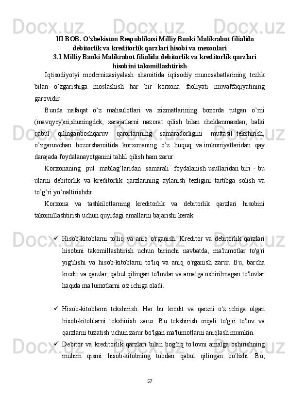 III BOB. O’zbekiston Respublikasi Milliy Banki Malikrabot filialida
debitorlik va kreditorlik qarzlari hisobi va mezonlari
3.1 Milliy Banki Malikrabot filialida debitorlik va kreditorlik qarzlari
hisobini takomillashtirish
Iqtisodiyotyi  modernizasiyalash  sharoitida  iqtisodiy  munosabatlarining  tezlik
bilan     o’zgarishiga     moslashish     har     bir     korxona     faoliyati     muvaffaqiyatining
garovidir.
Bunda     nafaqat     o’z     mahsulotlari     va     xizmatlarining     bozorda     tutgan     o’rni
(mavqyey)ni,shuningdek,  xarajatlarni  nazorat  qilish  bilan  cheklanmasdan,  balki
qabul     qilinganboshqaruv     qarorlarining     samaradorligini     muttasil   tekshirish,
o’zgaruvchan   bozorsharoitida   korxonaning   o’z   huquq   va imkoniyatlaridan   qay
darajada foydalanayotganini tahlil qilish ham zarur.
Korxonaning     pul     mablag’laridan     samarali     foydalanish   usullaridan   biri   -   bu
ularni   debitorlik   va   kreditorlik   qarzlarining   aylanish   tezligini   tartibga   solish   va
to’g’ri yo’naltirishdir.
Korxona   va   tashkilotlarning   kreditorlik   va   debitorlik   qarzlari   hisobini
takomillashtirish uchun quyidagi amallarni bajarishi kerak:
 Hisob-kitoblarni   to'liq   va   aniq   o'rganish.   Kreditor   va   debitorlik   qarzlari
hisobini   takomillashtirish   uchun   birinchi   navbatda,   ma'lumotlar   to'g'ri
yig'ilishi   va   hisob-kitoblarni   to'liq   va   aniq   o'rganish   zarur.   Bu,   barcha
kredit va qarzlar, qabul qilingan to'lovlar va amalga oshirilmagan to'lovlar
haqida ma'lumotlarni o'z ichiga oladi.
 Hisob-kitoblarni   tekshirish:   Har   bir   kredit   va   qarzni   o'z   ichiga   olgan
hisob-kitoblarni   tekshirish   zarur.   Bu   tekshirish   orqali   to'g'ri   to'lov   va
qarzlarni tuzatish uchun zarur bo'lgan ma'lumotlarni aniqlash mumkin.
 Debitor   va   kreditorlik   qarzlari   bilan   bog'liq   to'lovni   amalga   oshirishning
muhim   qismi   hisob-kitobning   tubdan   qabul   qilingan   bo'lishi.   Bu,
57 